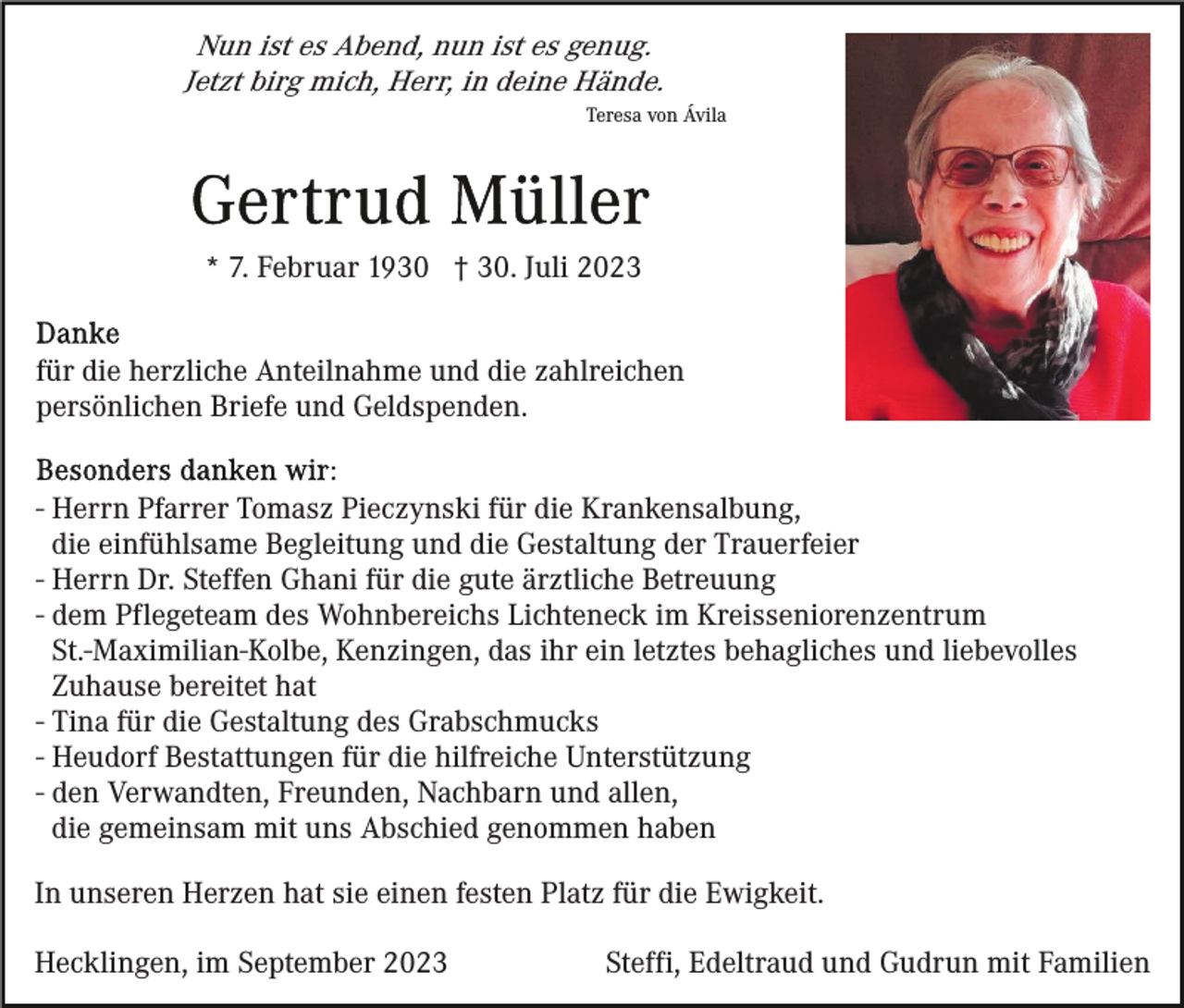 <p>Nun ist es Abend, nun ist es genug.<br />Jetzt birg mich, Herr, in deine Hände.<br />Teresa von Ávila</p><p>* 7. Februar 1930 † 30. Juli 2023<br />für die herzliche Anteilnahme und die zahlreichen<br />persönlichen Briefe und Geldspenden.<br />- Herrn Pfarrer Tomasz Pieczynski für die Krankensalbung,<br />die einfühlsame Begleitung und die Gestaltung der Trauerfeier<br />- Herrn Dr. Steffen Ghani für die gute ärztliche Betreuung<br />- dem Pflegeteam des Wohnbereichs Lichteneck im Kreisseniorenzentrum<br />St.-Maximilian-Kolbe, Kenzingen, das ihr ein letztes behagliches und liebevolles<br />Zuhause bereitet hat<br />- Tina für die Gestaltung des Grabschmucks<br />- Heudorf Bestattungen für die hilfreiche Unterstützung<br />- den Verwandten, Freunden, Nachbarn und allen,<br />die gemeinsam mit uns Abschied genommen haben<br />In unseren Herzen hat sie einen festen Platz für die Ewigkeit.<br />Hecklingen, im September 2023</p><p>Steffi, Edeltraud und Gudrun mit Familien</p>