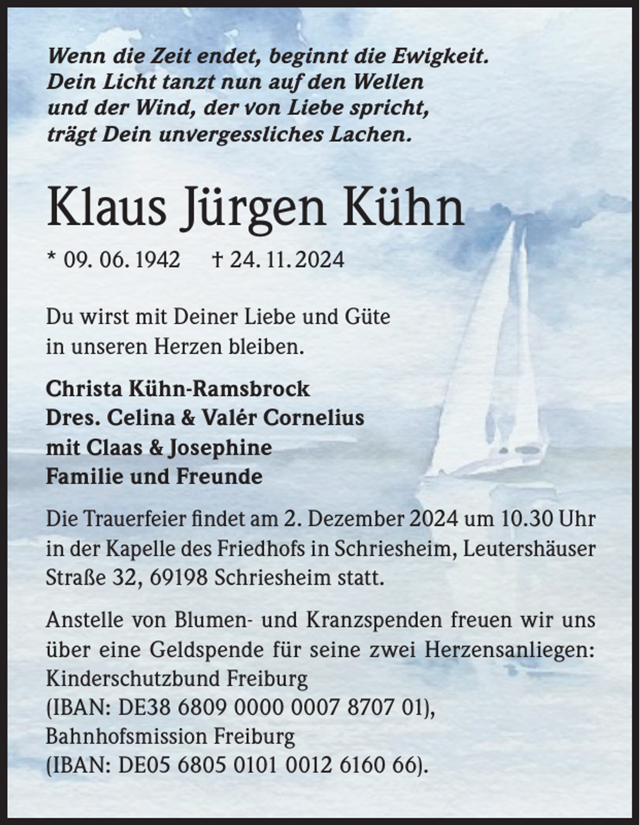 <p>Wenn die Zeit endet, beginnt die Ewigkeit.<br />Dein Licht tanzt nun auf den Wellen<br />und der Wind, der von Liebe spricht,<br />trägt Dein unvergessliches Lachen.</p><p>Klaus Jürgen Kühn<br />* 09. 06. 1942</p><p>† 24. 11. 2024</p><p>Du wirst mit Deiner Liebe und Güte<br />in unseren Herzen bleiben.<br />Christa Kühn-Ramsbrock<br />Dres. Celina &amp; Valér Cornelius<br />mit Claas &amp; Josephine<br />Familie und Freunde<br />Die Trauerfeier ﬁndet am 2. Dezember 2024 um 10.30 Uhr<br />in der Kapelle des Friedhofs in Schriesheim, Leutershäuser<br />Straße 32, 69198 Schriesheim statt.<br />Anstelle von Blumen- und Kranzspenden freuen wir uns<br />über eine Geldspende für seine zwei Herzensanliegen:<br />Kinderschutzbund Freiburg<br />(IBAN: DE38 6809 07 8707 01),<br />Bahnhofsmission Freiburg<br />(IBAN: DE05 6805 0101 0012 6160 66).</p>
