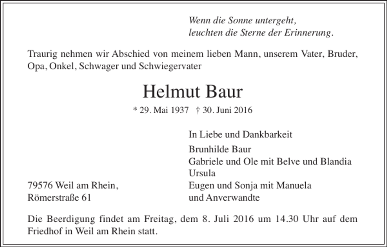 <p>Wenn die Sonne untergeht,<br />leuchten die Sterne der Erinnerung.<br />Traurig nehmen wir Abschied von meinem lieben Mann, unserem Vater, Bruder,<br />Opa, Onkel, Schwager und Schwiegervater</p><p>Helmut Baur<br />* 29. Mai 1937 † 30. Juni 2016</p><p>79576 Weil am Rhein,<br />Römerstraße 61</p><p>In Liebe und Dankbarkeit<br />Brunhilde Baur<br />Gabriele und Ole mit Belve und Blandia<br />Ursula<br />Eugen und Sonja mit Manuela<br />und Anverwandte</p><p>Die Beerdigung findet am Freitag, dem 8. Juli 2016 um 14.30 Uhr auf dem<br />Friedhof in Weil am Rhein statt.</p>