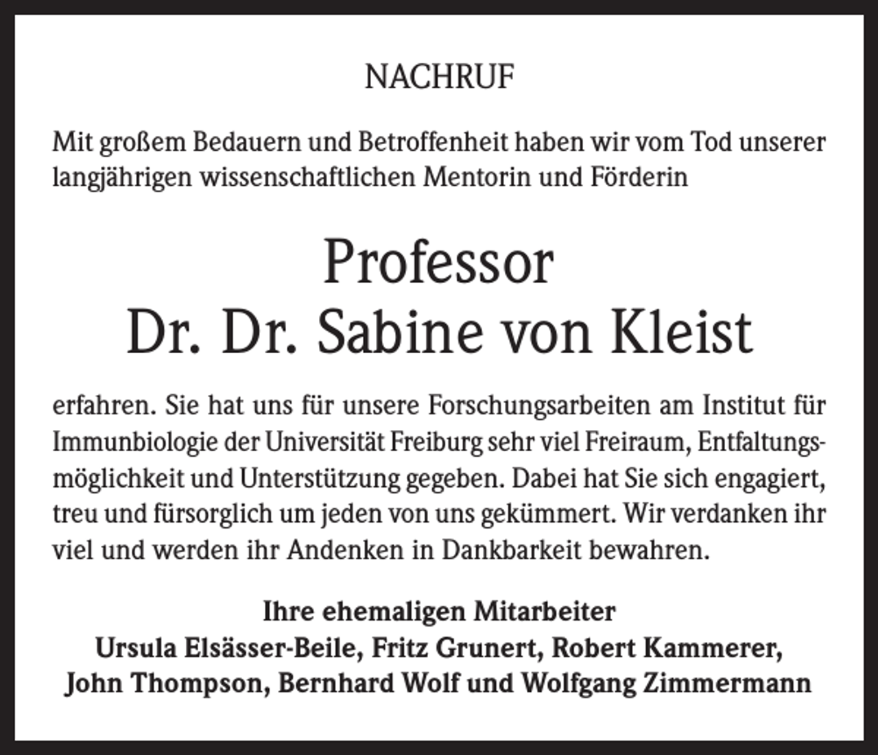<p>NACHRUF<br />Mit großem Bedauern und Betroffenheit haben wir vom Tod unserer<br />langjährigen wissenschaftlichen Mentorin und Förderin</p><p>Professor<br />Dr. Dr. Sabine von Kleist<br />erfahren. Sie hat uns für unsere Forschungsarbeiten am Institut für<br />Immunbiologie der Universität Freiburg sehr viel Freiraum, Entfaltungsmöglichkeit und Unterstützung gegeben. Dabei hat Sie sich engagiert,<br />treu und fürsorglich um jeden von uns gekümmert. Wir verdanken ihr<br />viel und werden ihr Andenken in Dankbarkeit bewahren.<br />Ihre ehemaligen Mitarbeiter<br />Ursula Elsässer-Beile, Fritz Grunert, Robert Kammerer,<br />John Thompson, Bernhard Wolf und Wolfgang Zimmermann</p>