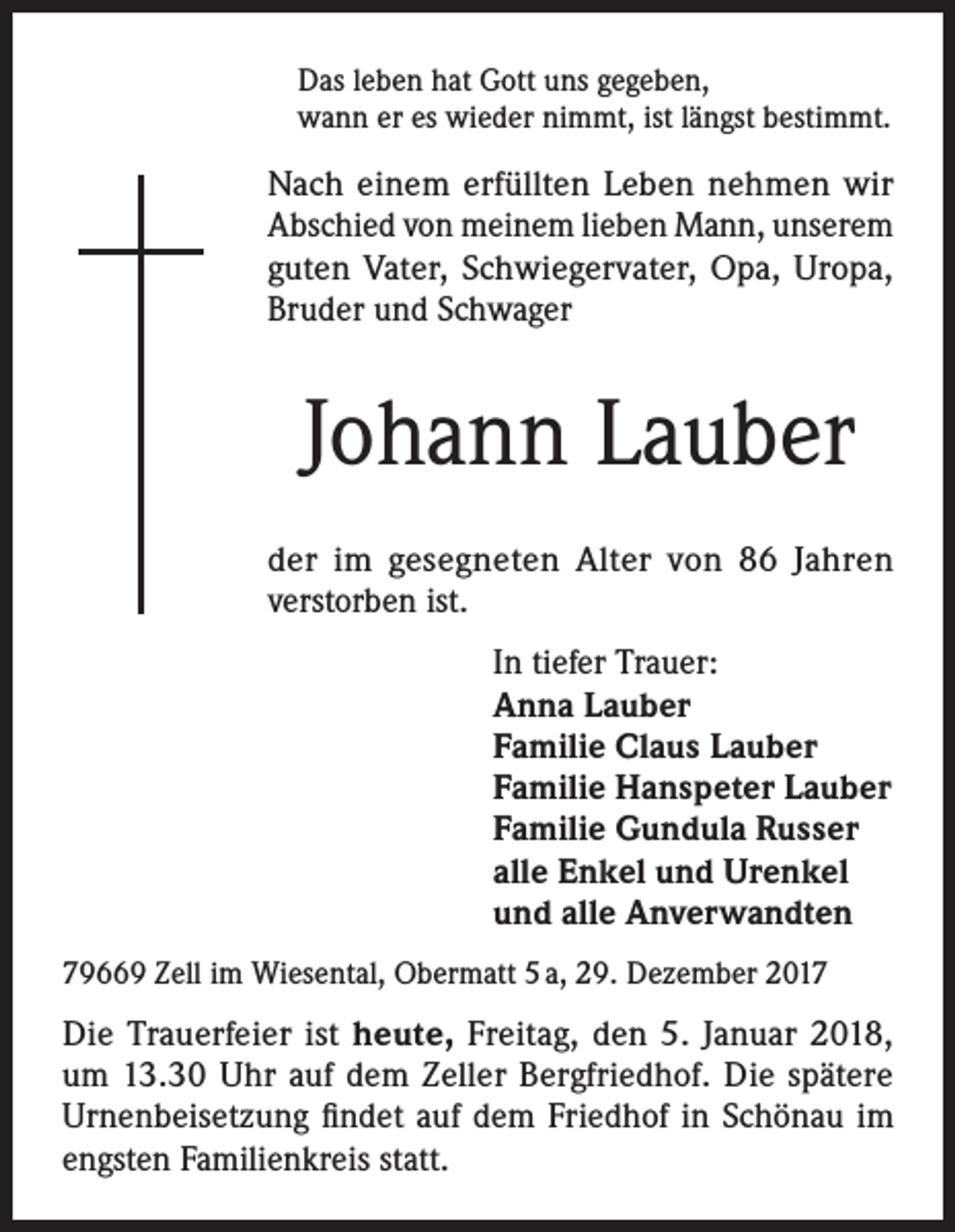 <p>Das leben hat Gott uns gegeben,<br />wann er es wieder nimmt, ist längst bestimmt.</p><p>Nach einem erfüllten Leben nehmen wir<br />Abschied von meinem lieben Mann, unserem<br />guten Vater, Schwiegervater, Opa, Uropa,<br />Bruder und Schwager</p><p>Johann Lauber<br />der im gesegneten Alter von 86 Jahren<br />verstorben ist.<br />In tiefer Trauer:<br />Anna Lauber<br />Familie Claus Lauber<br />Familie Hanspeter Lauber<br />Familie Gundula Russer<br />alle Enkel und Urenkel<br />und alle Anverwandten<br />79669 Zell im Wiesental, Obermatt 5 a, 29. Dezember 2017</p><p>Die Trauerfeier ist heute, Freitag, den 5. Januar 2018,<br />um 13.30 Uhr auf dem Zeller Bergfriedhof. Die spätere<br />Urnenbeisetzung findet auf dem Friedhof in Schönau im<br />engsten Familienkreis statt.</p>