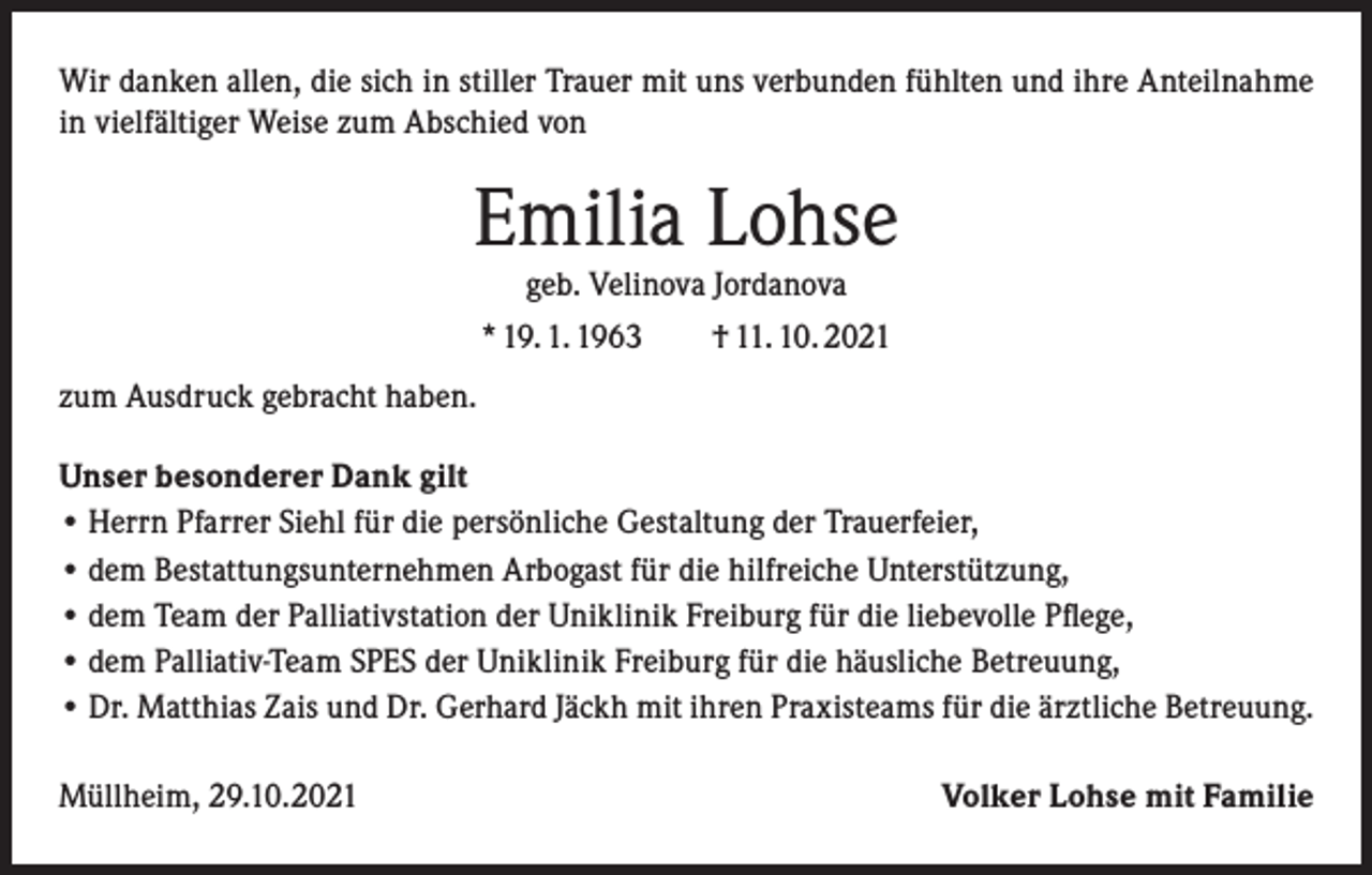 <p>Wir danken allen, die sich in stiller Trauer mit uns verbunden fühlten und ihre Anteilnahme<br />in vielfältiger Weise zum Abschied von</p><p>Emilia Lohse<br />geb. Velinova Jordanova<br />* 19. 1. 1963 † 11. 10. 2021</p><p>zum Ausdruck gebracht haben.<br />Unser besonderer Dank gilt<br />• Herrn Pfarrer Siehl für die persönliche Gestaltung der Trauerfeier,<br />• dem Bestattungsunternehmen Arbogast für die hilfreiche Unterstützung,<br />• dem Team der Palliativstation der Uniklinik Freiburg für die liebevolle Pflege,<br />• dem Palliativ-Team SPES der Uniklinik Freiburg für die häusliche Betreuung,<br />• Dr. Matthias Zais und Dr. Gerhard Jäckh mit ihren Praxisteams für die ärztliche Betreuung.<br />Müllheim, 29.10.2021</p><p>Volker Lohse mit Familie</p>