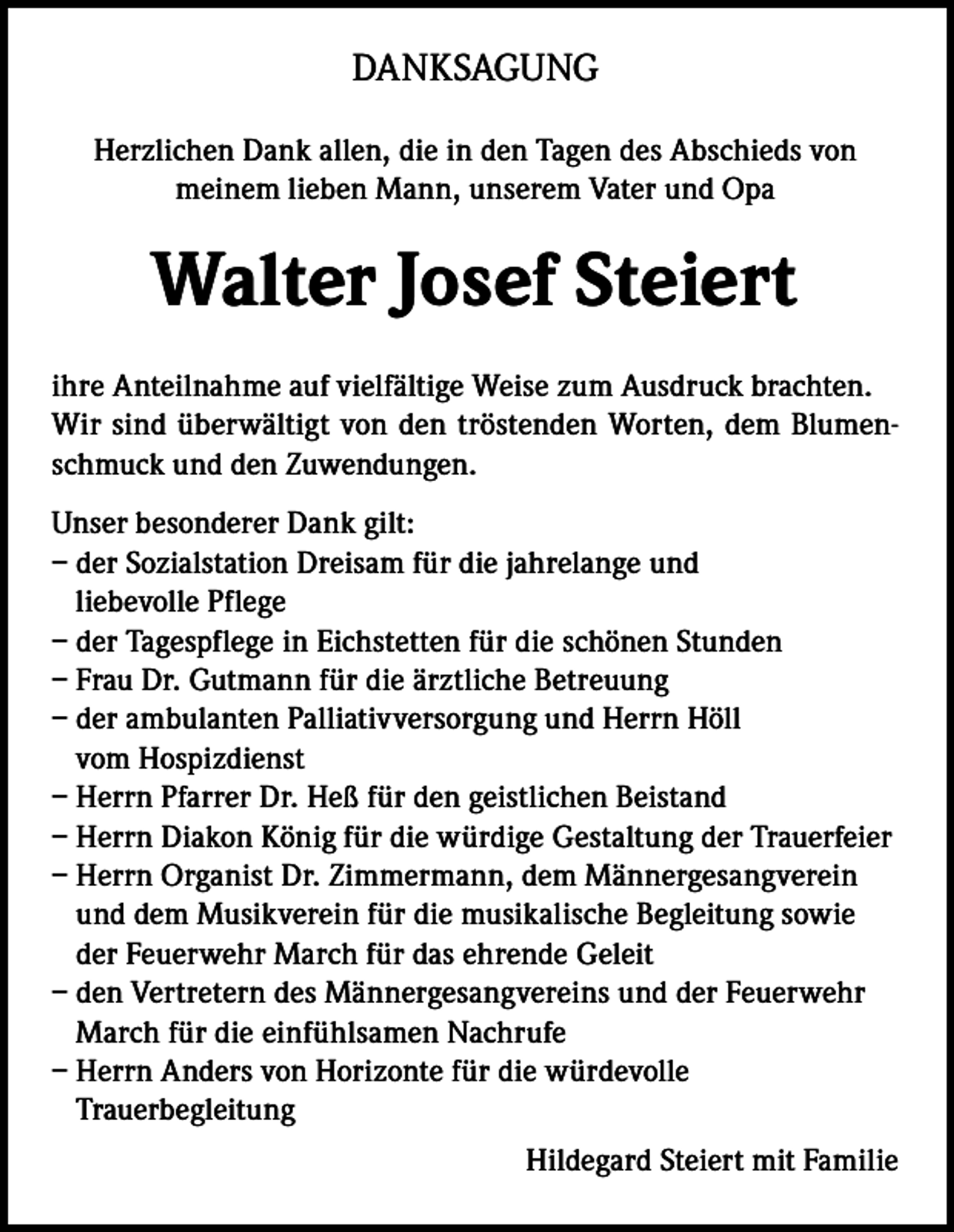 <p>DANKSAGUNG<br />Herzlichen Dank allen, die in den Tagen des Abschieds von<br />meinem lieben Mann, unserem Vater und Opa</p><p>Walter Josef Steiert<br />ihre Anteilnahme auf vielfältige Weise zum Ausdruck brachten.<br />Wir sind überwältigt von den tröstenden Worten, dem Blumenschmuck und den Zuwendungen.<br />Unser besonderer Dank gilt:<br />– der Sozialstation Dreisam für die jahrelange und<br />liebevolle Pflege<br />– der Tagespflege in Eichstetten für die schönen Stunden<br />– Frau Dr. Gutmann für die ärztliche Betreuung<br />– der ambulanten Palliativversorgung und Herrn Höll<br />vom Hospizdienst<br />– Herrn Pfarrer Dr. Heß für den geistlichen Beistand<br />– Herrn Diakon König für die würdige Gestaltung der Trauerfeier<br />– Herrn Organist Dr. Zimmermann, dem Männergesangverein<br />und dem Musikverein für die musikalische Begleitung sowie<br />der Feuerwehr March für das ehrende Geleit<br />– den Vertretern des Männergesangvereins und der Feuerwehr<br />March für die einfühlsamen Nachrufe<br />– Herrn Anders von Horizonte für die würdevolle<br />Trauerbegleitung<br />Hildegard Steiert mit Familie</p>