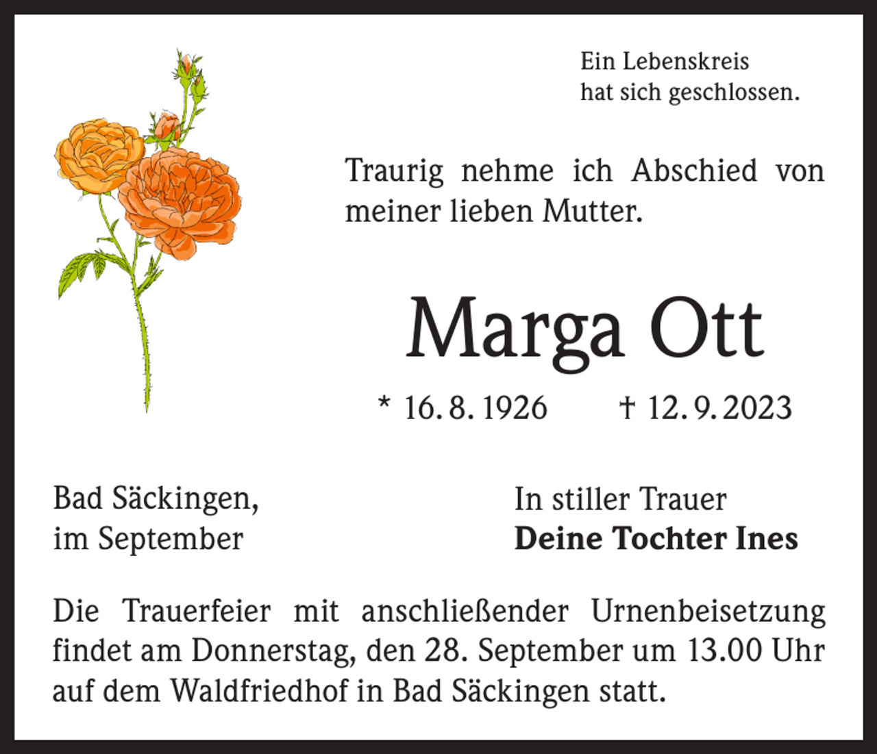 <p>Ein Lebenskreis<br />hat sich geschlossen.</p><p>Traurig nehme ich Abschied von<br />meiner lieben Mutter.</p><p>Marga Ott<br />* 16. 8. 1926 † 12. 9. 2023<br />Bad Säckingen,<br />im September</p><p>In stiller Trauer<br />Deine Tochter Ines</p><p>Die Trauerfeier mit anschließender Urnenbeisetzung<br />­findet am Donnerstag, den 28. September um 13.00 Uhr<br />auf dem Waldfriedhof in Bad Säckingen statt.</p>