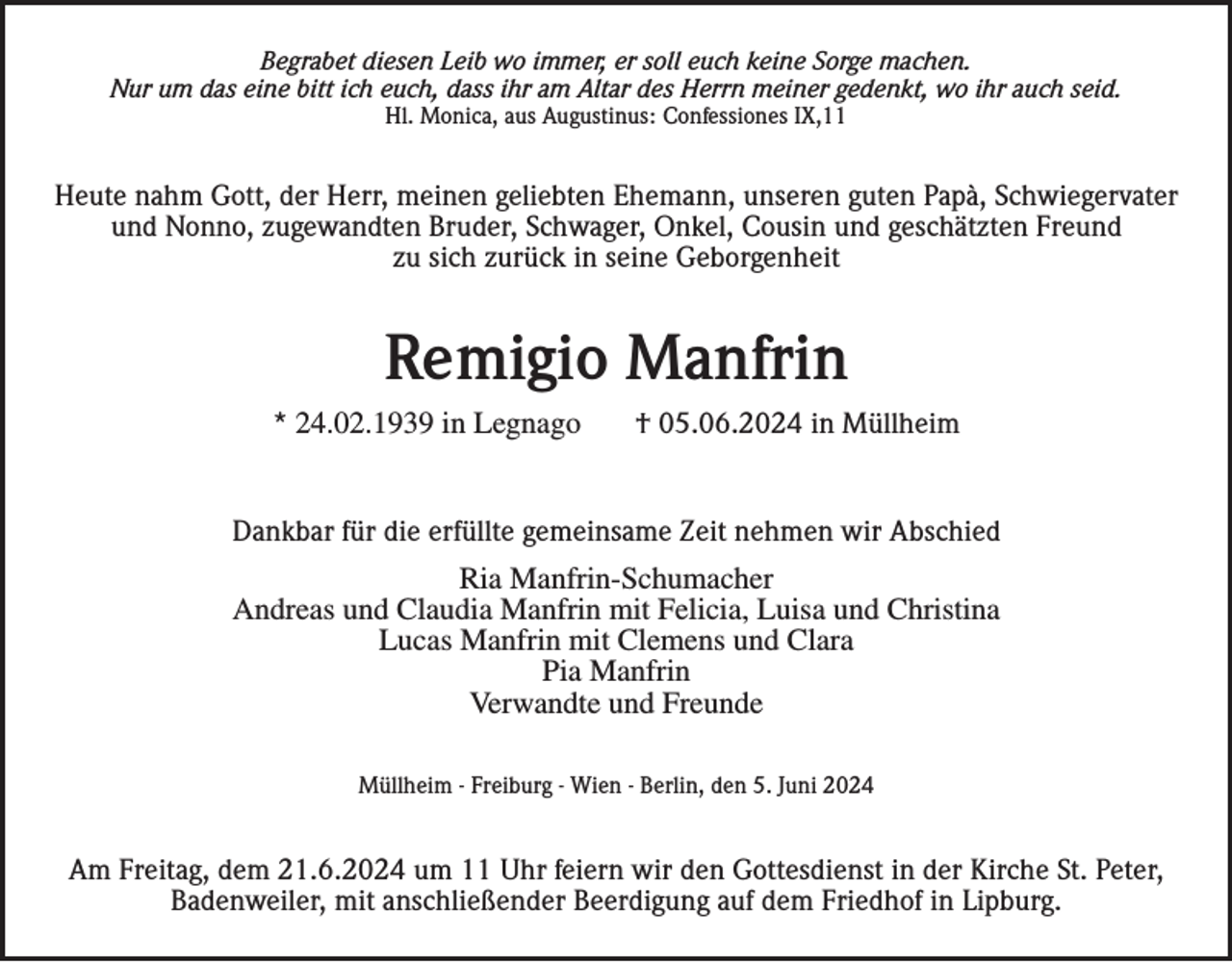 <p>Begrabet diesen Leib wo immer, er soll euch keine Sorge machen.<br />Nur um das eine bitt ich euch, dass ihr am Altar des Herrn meiner gedenkt, wo ihr auch seid.<br />Hl. Monica, aus Augustinus: Confessiones IX,11</p><p>Heute nahm Gott, der Herr, meinen geliebten Ehemann, unseren guten Papà, Schwiegervater<br />und Nonno, zugewandten Bruder, Schwager, Onkel, Cousin und geschätzten Freund<br />zu sich zurück in seine Geborgenheit</p><p>Remigio Manfrin<br />* 24.02.1939 in Legnago</p><p>† 05.06.2024 in Müllheim</p><p>Dankbar für die erfüllte gemeinsame Zeit nehmen wir Abschied<br />Ria Manfrin-Schumacher<br />Andreas und Claudia Manfrin mit Felicia, Luisa und Christina<br />Lucas Manfrin mit Clemens und Clara<br />Pia Manfrin<br />Verwandte und Freunde<br />Müllheim - Freiburg - Wien - Berlin, den 5. Juni 2024</p><p>Am Freitag, dem 21.6.2024 um 11 Uhr feiern wir den Gottesdienst in der Kirche St. Peter,<br />Badenweiler, mit anschließender Beerdigung auf dem Friedhof in Lipburg.</p>