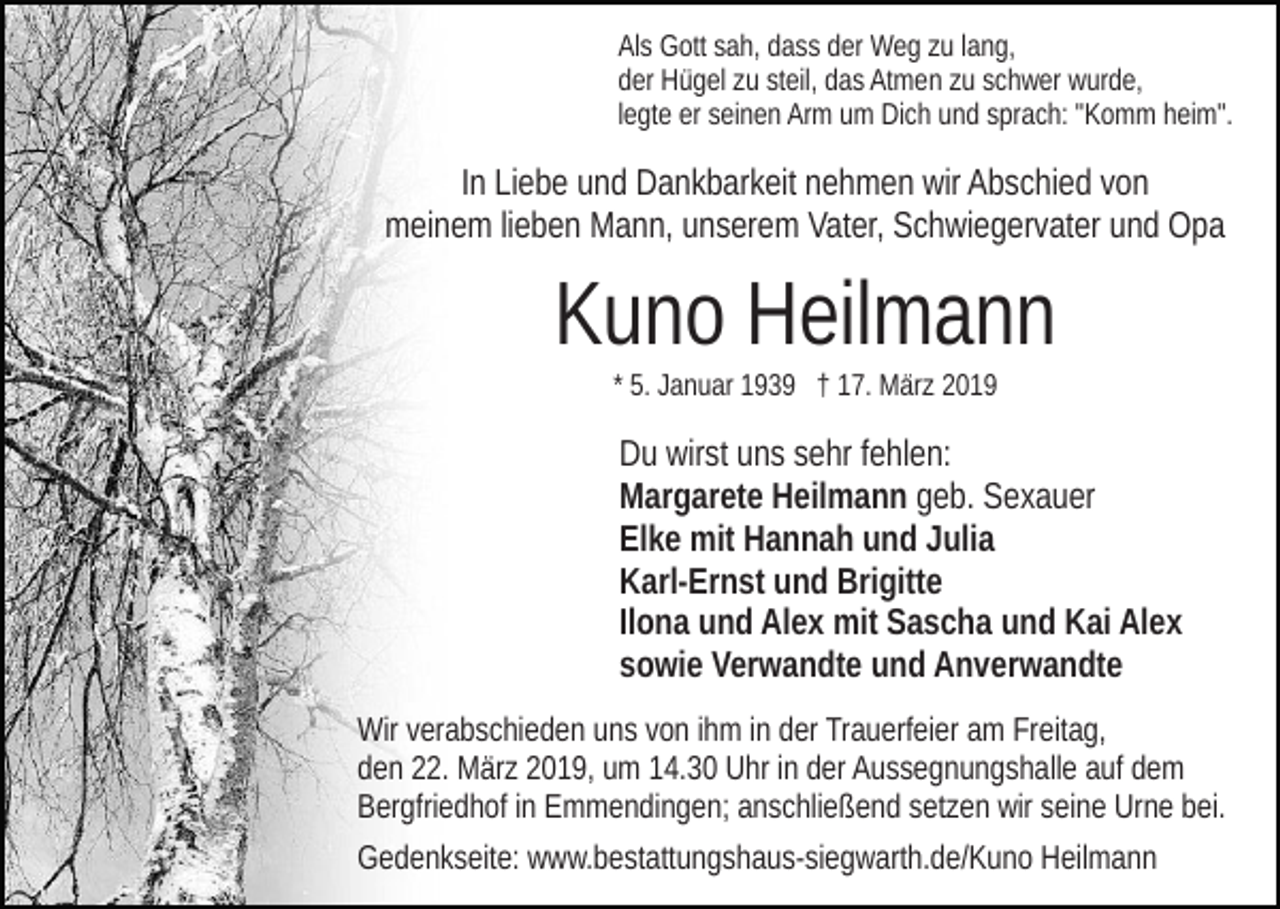 <p>Als Gott sah, dass der Weg zu lang,<br />der Hügel zu steil, das Atmen zu schwer wurde,<br />legte er seinen Arm um Dich und sprach: "Komm heim".</p><p>In Liebe und Dankbarkeit nehmen wir Abschied von<br />meinem lieben Mann, unserem Vater, Schwiegervater und Opa</p><p>Kuno Heilmann<br />* 5. Januar 1939 † 17. März 2019</p><p>Du wirst uns sehr fehlen:<br />Margarete Heilmann geb. Sexauer<br />Elke mit Hannah und Julia<br />Karl-Ernst und Brigitte<br />Ilona und Alex mit Sascha und Kai Alex<br />sowie Verwandte und Anverwandte<br />Wir verabschieden uns von ihm in der Trauerfeier am Freitag,<br />den 22. März 2019, um 14.30 Uhr in der Aussegnungshalle auf dem<br />Bergfriedhof in Emmendingen; anschließend setzen wir seine Urne bei.<br />Gedenkseite: www.bestattungshaus-siegwarth.de/Kuno Heilmann</p>