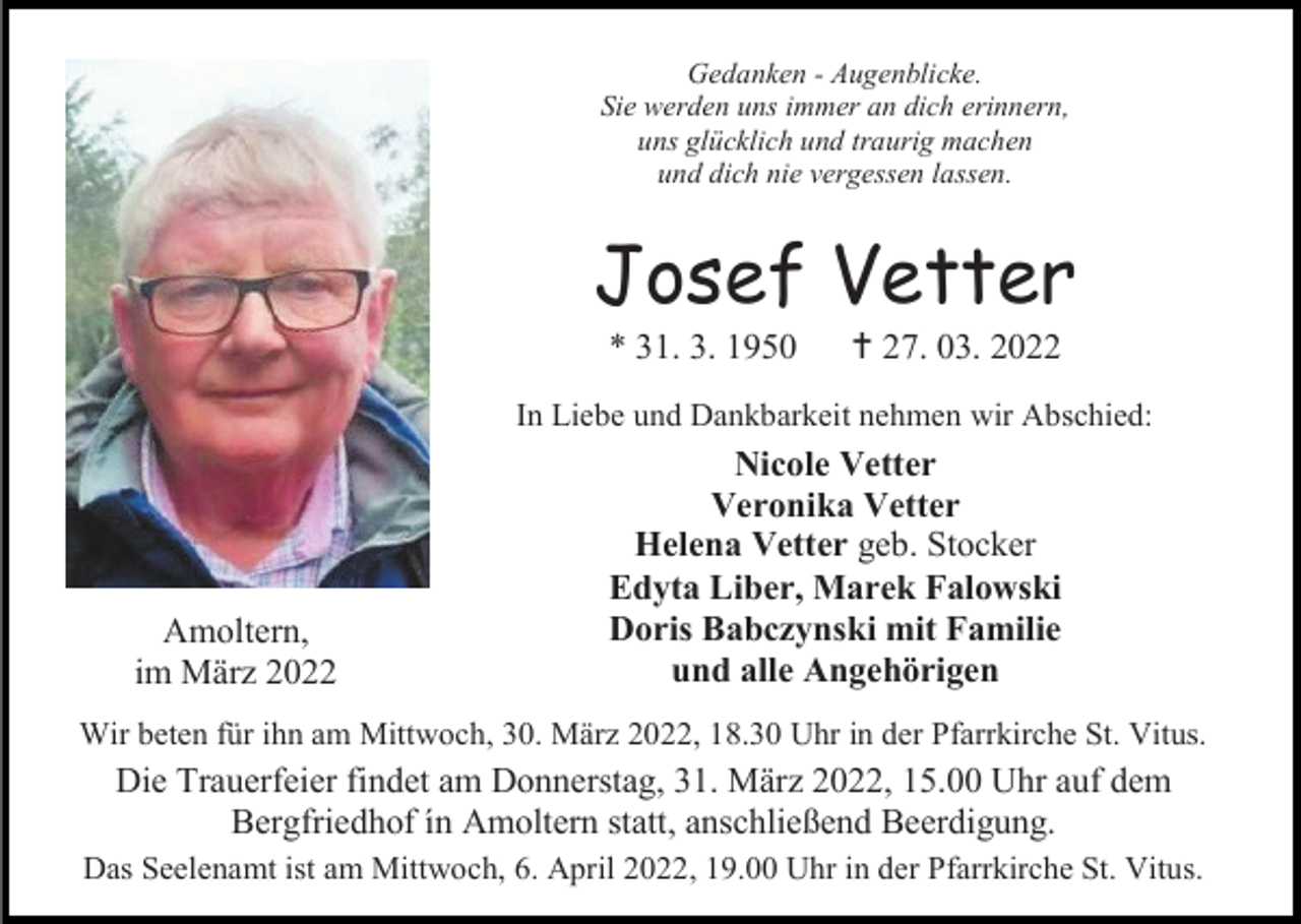 <p>Gedanken - Augenblicke.<br />Sie werden uns immer an dich erinnern,<br />uns glücklich und traurig machen<br />und dich nie vergessen lassen.</p><p>Josef Vetter<br />* 31. 3. 1950</p><p> 27. 03. 2022</p><p>In Liebe und Dankbarkeit nehmen wir Abschied:</p><p>Amoltern,<br />im März 2022</p><p>Nicole Vetter<br />Veronika Vetter<br />Helena Vetter geb. Stocker<br />Edyta Liber, Marek Falowski<br />Doris Babczynski mit Familie<br />und alle Angehörigen</p><p>Wir beten für ihn am Mittwoch, 30. März 2022, 18.30 Uhr in der Pfarrkirche St. Vitus.</p><p>Die Trauerfeier findet am Donnerstag, 31. März 2022, 15.00 Uhr auf dem<br />Bergfriedhof ín Amoltern statt, anschließend Beerdigung.<br />Das Seelenamt ist am Mittwoch, 6. April 2022, 19.00 Uhr in der Pfarrkirche St. Vitus.</p>