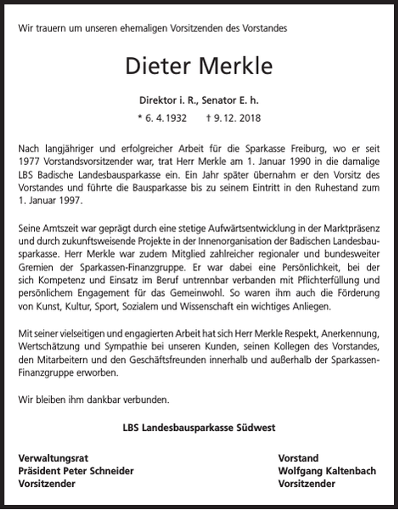 <p>Wir trauern um unseren ehemaligen Vorsitzenden des Vorstandes</p><p>Dieter Merkle<br />Direktor i. R., Senator E. h.<br />* 6. 4. 1932 † 9. 12. 2018<br />Nach langjähriger und erfolgreicher Arbeit für die Sparkasse Freiburg, wo er seit<br />1977 Vorstandsvorsitzender war, trat Herr Merkle am 1. Januar 1990 in die damalige<br />LBS Badische Landesbausparkasse ein. Ein Jahr später übernahm er den Vorsitz des<br />­Vorstandes und führte die Bausparkasse bis zu seinem Eintritt in den Ruhestand zum<br />1. Januar 1997.<br />Seine Amtszeit war geprägt durch eine stetige Aufwärtsentwicklung in der Markt­präsenz<br />und durch zukunftsweisende Projekte in der Innenorganisation der Badischen Landesbausparkasse. Herr Merkle war zudem Mitglied zahlreicher regionaler und bundes­weiter<br />Gremien der Sparkassen-Finanzgruppe. Er war dabei eine Persönlichkeit, bei der<br />sich Kompetenz und Einsatz im Beruf untrennbar verbanden mit Pflichterfüllung und<br />persönlichem Engagement für das Gemeinwohl. So waren ihm auch die Förderung<br />von Kunst, Kultur, Sport, Sozialem und Wissenschaft ein wichtiges Anliegen.<br />Mit seiner vielseitigen und engagierten Arbeit hat sich Herr Merkle Respekt, ­Anerkennung,<br />Wertschätzung und Sympathie bei unseren Kunden, seinen Kollegen des Vorstandes,<br />den Mitarbeitern und den Geschäftsfreunden innerhalb und außerhalb der SparkassenFinanzgruppe erworben.<br />Wir bleiben ihm dankbar verbunden.<br />LBS Landesbausparkasse Südwest<br />Verwaltungsrat Vorstand<br />Präsident Peter Schneider<br />Wolfgang Kaltenbach<br />Vorsitzender Vorsitzender</p>