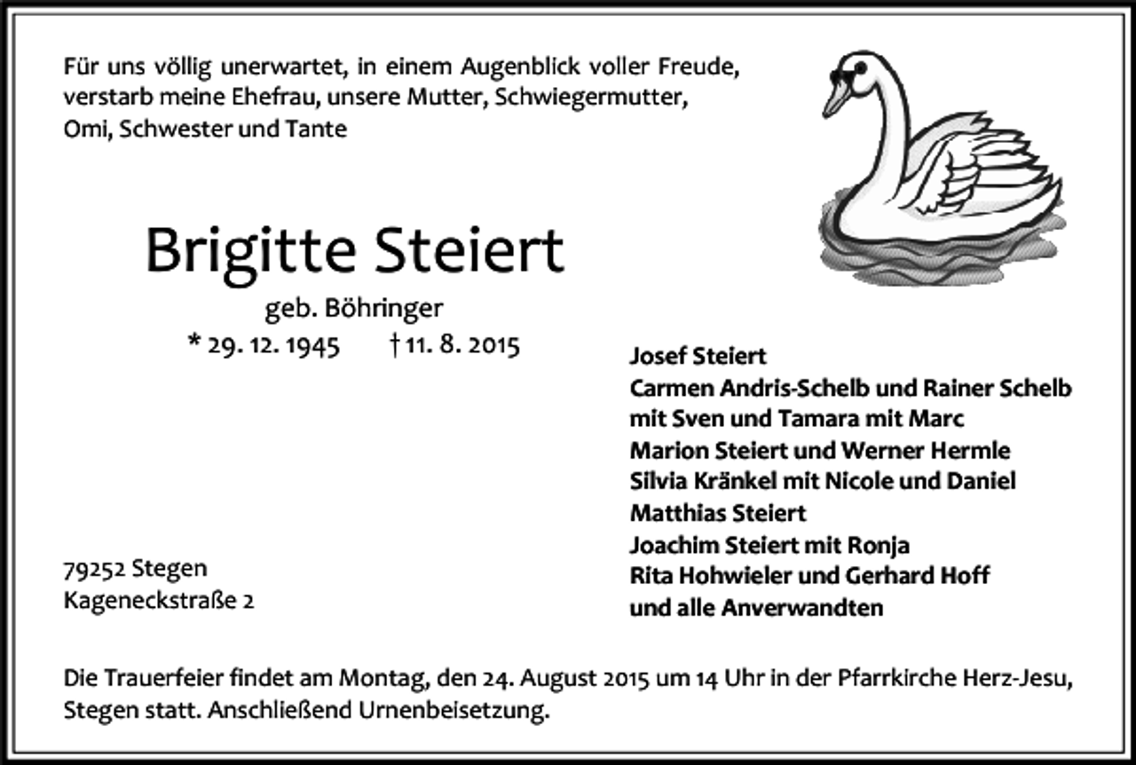 <p>Für uns völlig unerwartet, in einem Augenblick voller Freude,<br />verstarb meine Ehefrau, unsere Mutter, Schwiegermutter,<br />Omi, Schwester und Tante</p><p>Brigitte Steiert<br />geb. Böhringer<br />* 29. 12. 1945<br />† 11. 8. 2015</p><p>79252 Stegen<br />Kageneckstraße 2</p><p>Josef Steiert<br />Carmen Andris-Schelb und Rainer Schelb<br />mit Sven und Tamara mit Marc<br />Marion Steiert und Werner Hermle<br />Silvia Kränkel mit Nicole und Daniel<br />Matthias Steiert<br />Joachim Steiert mit Ronja<br />Rita Hohwieler und Gerhard Hoff<br />und alle Anverwandten</p><p>Die Trauerfeier findet am Montag, den 24. August 2015 um 14 Uhr in der Pfarrkirche Herz-Jesu,<br />Stegen statt. Anschließend Urnenbeisetzung.</p>
