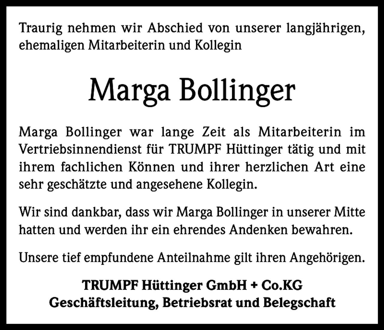 <p>Traurig nehmen wir Abschied von unserer langjährigen,<br />ehemaligen Mitarbeiterin und Kollegin</p><p>Marga Bollinger<br />Marga Bollinger war lange Zeit als Mitarbeiterin im<br />Vertriebsinnendienst für TRUMPF Hüttinger tätig und mit<br />ihrem fachlichen Können und ihrer herzlichen Art eine<br />sehr geschätzte und angesehene Kollegin.<br />Wir sind dankbar, dass wir Marga Bollinger in unserer Mitte<br />hatten und werden ihr ein ehrendes Andenken bewahren.<br />Unsere tief empfundene Anteilnahme gilt ihren Angehörigen.<br />TRUMPF Hüttinger GmbH + Co.KG<br />Geschäftsleitung, Betriebsrat und Belegschaft</p>