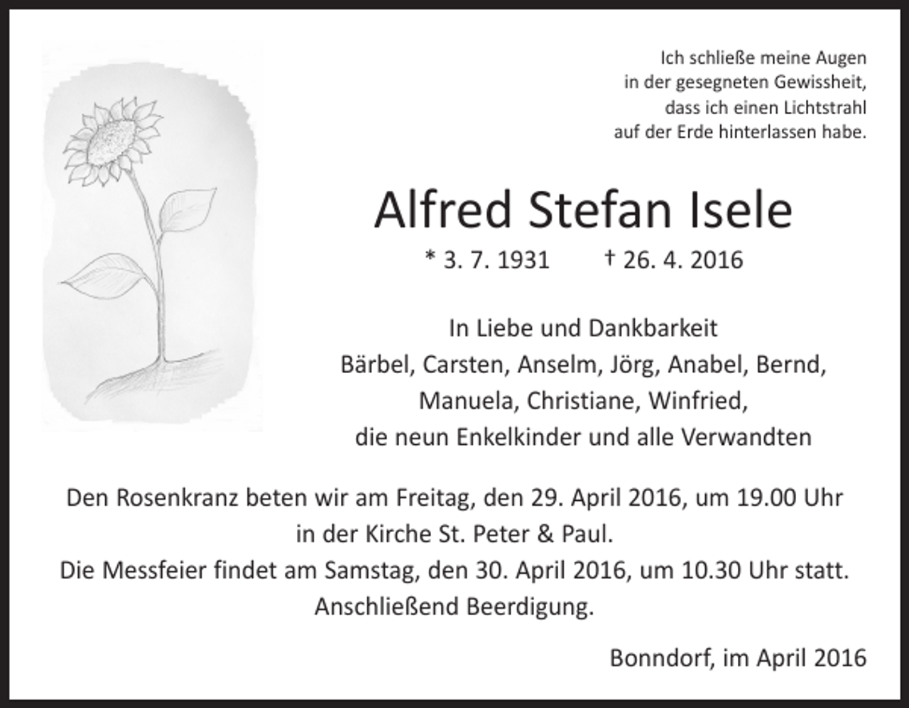 <p>Ich schließe meine Augen<br />in der gesegneten Gewissheit,<br />dass ich einen Lichtstrahl<br />auf der Erde hinterlassen habe.</p><p>Alfred Stefan Isele<br />* 3. 7. 1931 † 26. 4. 2016</p><p>In Liebe und Dankbarkeit<br />Bärbel, Carsten, Anselm, Jörg, Anabel, Bernd,<br />Manuela, Christiane, Winfried,<br />die neun Enkelkinder und alle Verwandten<br />Den Rosenkranz beten wir am Freitag, den 29. April 2016, um 19.00 Uhr<br />in der Kirche St. Peter &amp; Paul.<br />Die Messfeier findet am Samstag, den 30. April 2016, um 10.30 Uhr statt.<br />Anschließend Beerdigung.<br />Bonndorf, im April 2016</p>