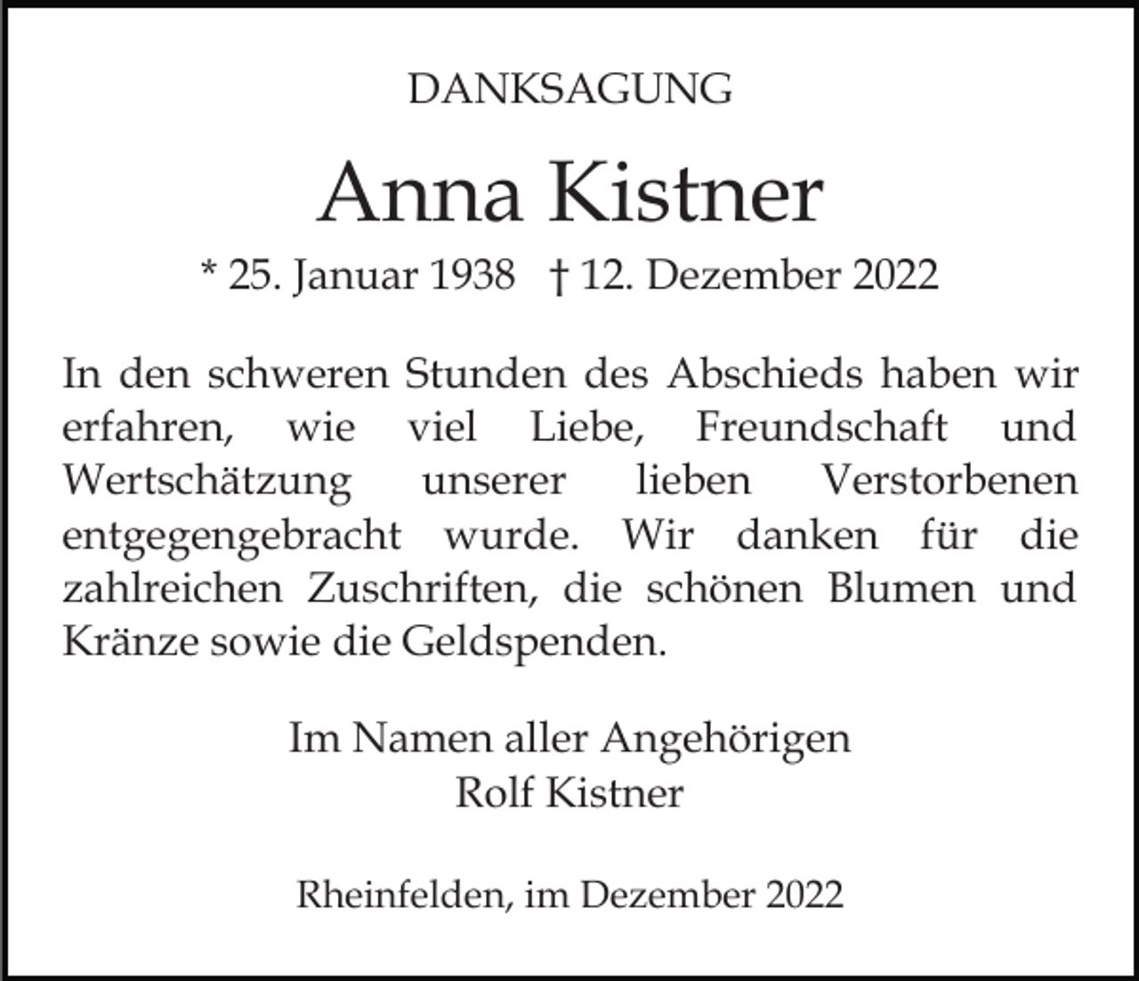 <p>DANKSAGUNG</p><p>Anna Kistner<br />* 25. Januar 1938 † 12. Dezember 2022<br />In den schweren Stunden des Abschieds haben wir<br />erfahren, wie viel Liebe, Freundschaft und<br />Wertschätzung<br />unserer<br />lieben<br />Verstorbenen<br />entgegengebracht wurde. Wir danken für die<br />zahlreichen Zuschriften, die schönen Blumen und<br />Kränze sowie die Geldspenden.<br />Im Namen aller Angehörigen<br />Rolf Kistner<br />Rheinfelden, im Dezember 2022</p>