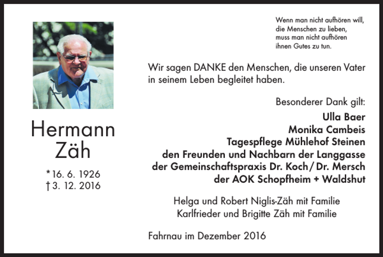 <p>Wenn man nicht aufhören will,<br />die Menschen zu lieben,<br />muss man nicht aufhören<br />ihnen Gutes zu tun.</p><p>Wir sagen DANKE den Menschen, die unseren Vater<br />in seinem Leben begleitet haben.</p><p>Hermann<br />Zäh<br />*16. 6. 1926<br />† 3. 12. 2016</p><p>Besonderer Dank gilt:<br />Ulla Baer<br />Monika Cambeis<br />Tagespflege Mühlehof Steinen<br />den Freunden und Nachbarn der Langgasse<br />der Gemeinschaftspraxis Dr. Koch / Dr. Mersch<br />der AOK Schopfheim + Waldshut<br />Helga und Robert Niglis-Zäh mit Familie<br />Karlfrieder und Brigitte Zäh mit Familie<br />Fahrnau im Dezember 2016</p>