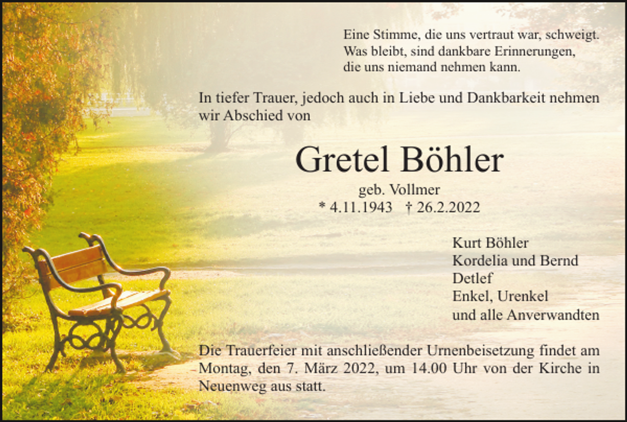 <p>Eine Stimme, die uns vertraut war, schweigt.<br />Was bleibt, sind dankbare Erinnerungen,<br />die uns niemand nehmen kann.</p><p>In tiefer Trauer, jedoch auch in Liebe und Dankbarkeit nehmen<br />wir Abschied von</p><p>Gretel Böhler<br />geb. Vollmer<br />* 4.11.1943 † 26.2.2022<br />Kurt Böhler<br />Kordelia und Bernd<br />Detlef<br />Enkel, Urenkel<br />und alle Anverwandten<br />Die Trauerfeier mit anschließender Urnenbeisetzung findet am<br />Montag, den 7. März 2022, um 14.00 Uhr von der Kirche in<br />Neuenweg aus statt.</p>