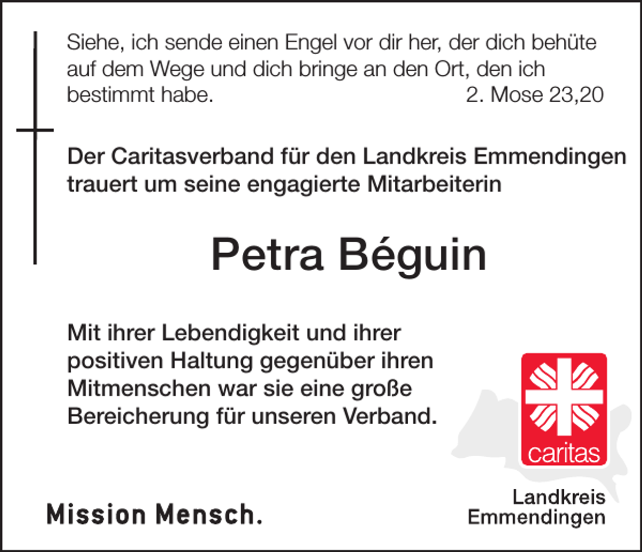 <p>Siehe, ich sende einen Engel vor dir her, der dich behüte<br />auf dem Wege und dich bringe an den Ort, den ich<br />bestimmt habe.<br />2. Mose 23,20</p><p>Der Caritasverband für den Landkreis Emmendingen<br />trauert um seine engagierte Mitarbeiterin</p><p>Petra Béguin<br />Mit ihrer Lebendigkeit und ihrer<br />positiven Haltung gegenüber ihren<br />Mitmenschen war sie eine große<br />Bereicherung für unseren Verband.</p>