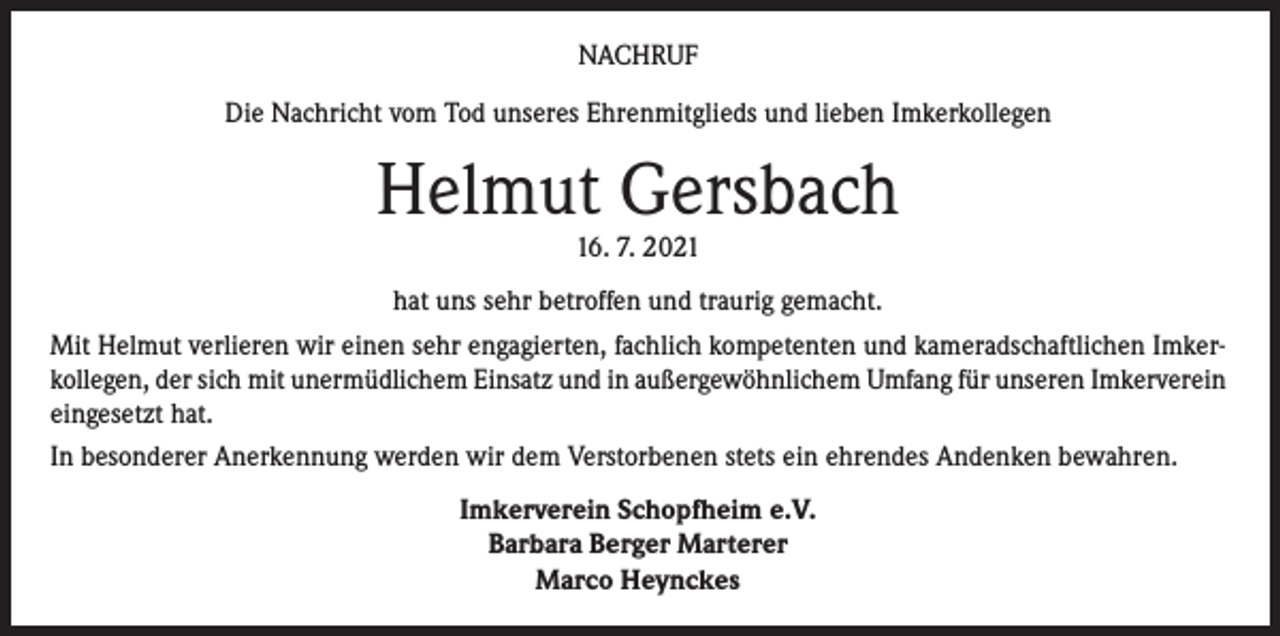 <p>NACHRUF<br />Die Nachricht vom Tod unseres Ehrenmitglieds und lieben Imkerkollegen</p><p>Helmut Gersbach<br />16. 7. 2021</p><p>hat uns sehr betroffen und traurig gemacht.<br />Mit Helmut verlieren wir einen sehr engagierten, fachlich kompetenten und kameradschaftlichen Imkerkollegen, der sich mit unermüdlichem Einsatz und in außergewöhnlichem Umfang für unseren Imkerverein<br />eingesetzt hat.<br />In besonderer Anerkennung werden wir dem Verstorbenen stets ein ehrendes Andenken bewahren.<br />Imkerverein Schopfheim e.V.<br />Barbara Berger Marterer<br />Marco Heynckes</p>