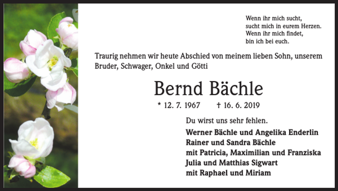 <p>Wenn ihr mich sucht,<br />sucht mich in eurem Herzen.<br />Wenn ihr mich findet,<br />bin ich bei euch.</p><p>Traurig nehmen wir heute Abschied von meinem lieben Sohn, unserem<br />Bruder, Schwager, Onkel und Götti</p><p>Bernd Bächle<br />* 12. 7. 1967 † 16. 6. 2019<br />Du wirst uns sehr fehlen.<br />Werner Bächle und Angelika Enderlin<br />Rainer und Sandra Bächle<br />mit Patricia, Maximilian und Franziska<br />Julia und Matthias Sigwart<br />mit Raphael und Miriam</p>