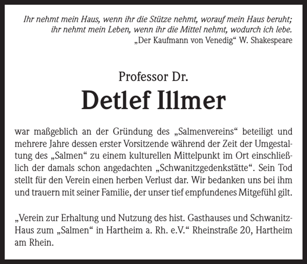 <p>Ihr nehmt mein Haus, wenn ihr die Stütze nehmt, worauf mein Haus beruht;<br />ihr nehmt mein Leben, wenn ihr die Mittel nehmt, wodurch ich lebe.<br />„Der Kaufmann von Venedig“ W. Shakespeare</p><p>Professor Dr.</p><p>Detlef Illmer<br />war maßgeblich an der Gründung des „Salmenvereins“ beteiligt und<br />mehrere Jahre dessen erster Vorsitzende während der Zeit der Umgestaltung des „Salmen“ zu einem kulturellen Mittelpunkt im Ort einschließlich der damals schon angedachten „Schwanitzgedenkstätte“. Sein Tod<br />stellt für den Verein einen herben Verlust dar. Wir bedanken uns bei ihm<br />und trauern mit seiner Familie, der unser tief empfundenes Mitgefühl gilt.<br />„Verein zur Erhaltung und Nutzung des hist. Gasthauses und SchwanitzHaus zum „Salmen“ in Hartheim a. Rh. e.V.“ Rheinstraße 20, Hartheim<br />am Rhein.</p>