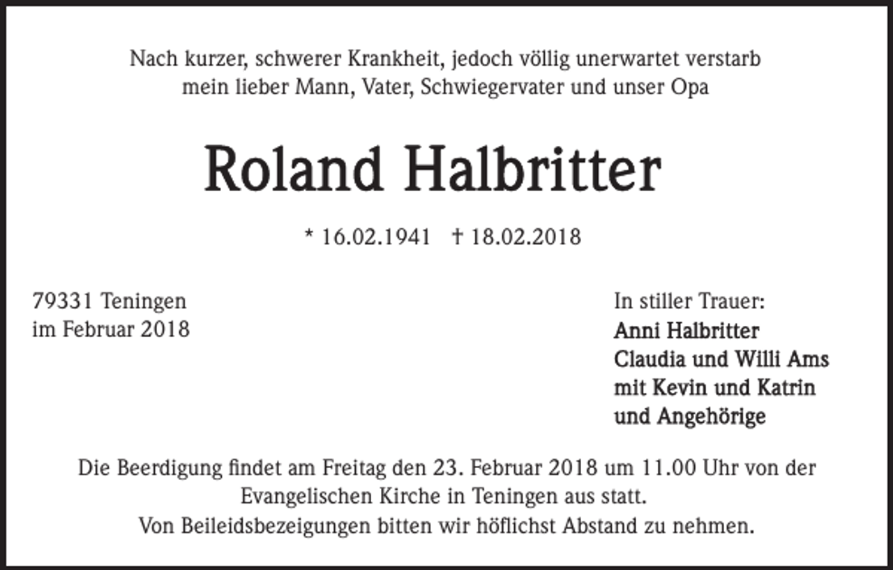 <p>NNach<br />a c h kkurzer,<br />ur z er, s schwerer<br />c h w er er KKrankheit,<br />r a n k h eit, jjedoch<br />e d o c h völlig<br />v ölli g unerwartet<br />un er w art et vverstarb<br />erst ar b<br />mein<br />Vater,<br />m ei n lilieber<br />e b er Mann,<br />M a n n, Vat<br />er , Schwiegervater<br />S c h wi e g er v at er und<br />u n d unser<br />u ns er Opa<br />O pa</p><p>** 16.02.194 6. 0 2. 1 9 4 1 †<br />† 18.02.2018<br />1 8. 0 2. 2 0 1 8<br />7 9 1 Teningen<br />79331<br />T e ni n g e n<br />iimm Februar<br />F e br u ar</p><p>In<br />I n stiller<br />still er Trauer:<br />Tr a u er:</p><p>Die<br />Di<br />e BBeerdigung<br />e er di g u n g ﬁﬁndet<br />n d et aam<br />m Freitag<br />Fr eit a g den<br />d e n 23.<br />2 3. Februar<br />F e br u ar 2018<br />2 0 1 8 um<br />u m 11.00<br />. Uhr<br />U hr von<br />v on dder<br />er<br />EEvangelischen<br />v a n g elis c h e n Kirche<br />Kir c h e iin<br />n Teningen<br />T e ni n g e n aus<br />a us statt.<br />st att.<br />VVon<br />o n BBeileidsbezeigungen<br />eil ei ds b e z ei g u n g e n bitten<br />bitt e n wir<br />wir höﬂichst<br />h ö ﬂi c hst Abstand<br />A bst a n d zu<br />z u nehmen.<br />n e h m e n.</p>