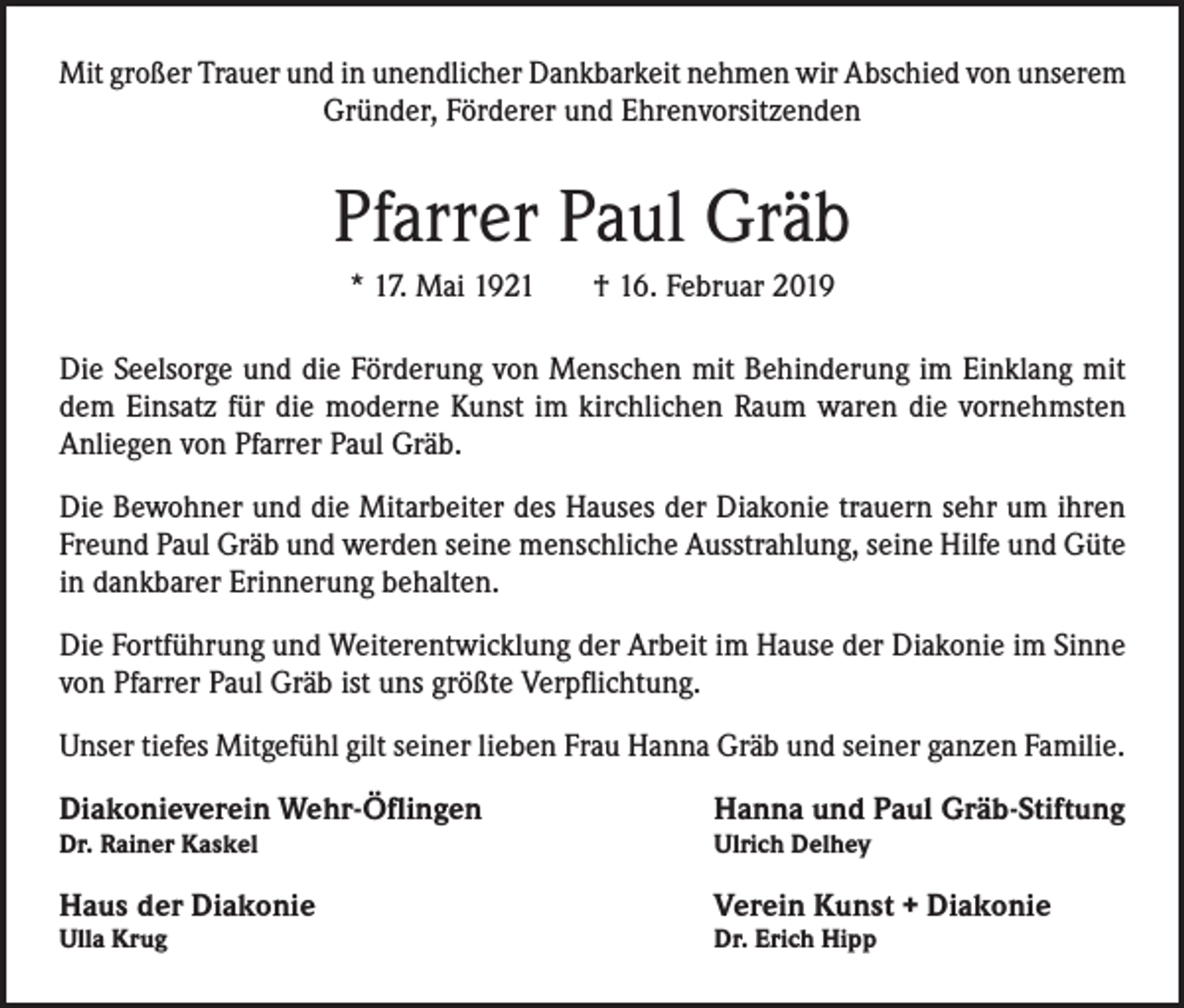 <p>Mit großer Trauer und in unendlicher Dankbarkeit nehmen wir Abschied von unserem<br />Gründer, Förderer und Ehrenvorsitzenden</p><p>Pfarrer Paul Gräb<br />* 17. Mai 1921 † 16. Februar 2019<br />Die Seelsorge und die Förderung von Menschen mit Behinderung im Einklang mit<br />dem Einsatz für die moderne Kunst im kirchlichen Raum waren die vornehmsten<br />Anliegen von Pfarrer Paul Gräb.<br />Die Bewohner und die Mitarbeiter des Hauses der Diakonie trauern sehr um ihren<br />Freund Paul Gräb und werden seine menschliche Ausstrahlung, seine Hilfe und Güte<br />in dankbarer Erinnerung behalten.<br />Die Fortführung und Weiterentwicklung der Arbeit im Hause der Diakonie im Sinne<br />von Pfarrer Paul Gräb ist uns größte Verpflichtung.<br />Unser tiefes Mitgefühl gilt seiner lieben Frau Hanna Gräb und seiner ganzen Familie.<br />Diakonieverein Wehr-Öflingen</p><p>Hanna und Paul Gräb-Stiftung</p><p>Dr. Rainer Kaskel</p><p>Ulrich Delhey</p><p>Haus der Diakonie</p><p>Verein Kunst + Diakonie</p><p>Ulla Krug</p><p>Dr. Erich Hipp</p>