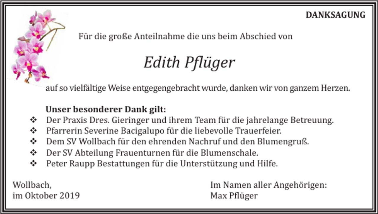 <p>DANKSAGUNG<br />Für die große Anteilnahme die uns beim Abschied von</p><p>Edith Pflüger<br />auf so vielfältige Weise entgegengebracht wurde, danken wir von ganzem Herzen.</p><p>�<br />�<br />�<br />�<br />�</p><p>Unser besonderer Dank gilt:<br />Der Praxis Dres. Gieringer und ihrem Team für die jahrelange Betreuung.<br />Pfarrerin Severine Bacigalupo für die liebevolle Trauerfeier.<br />Dem SV Wollbach für den ehrenden Nachruf und den Blumengruß.<br />Der SV Abteilung Frauenturnen für die Blumenschale.<br />Peter Raupp Bestattungen für die Unterstützung und Hilfe.</p><p>Wollbach,<br />im Oktober 2019</p><p>Im Namen aller Angehörigen:<br />Max Pflüger</p>