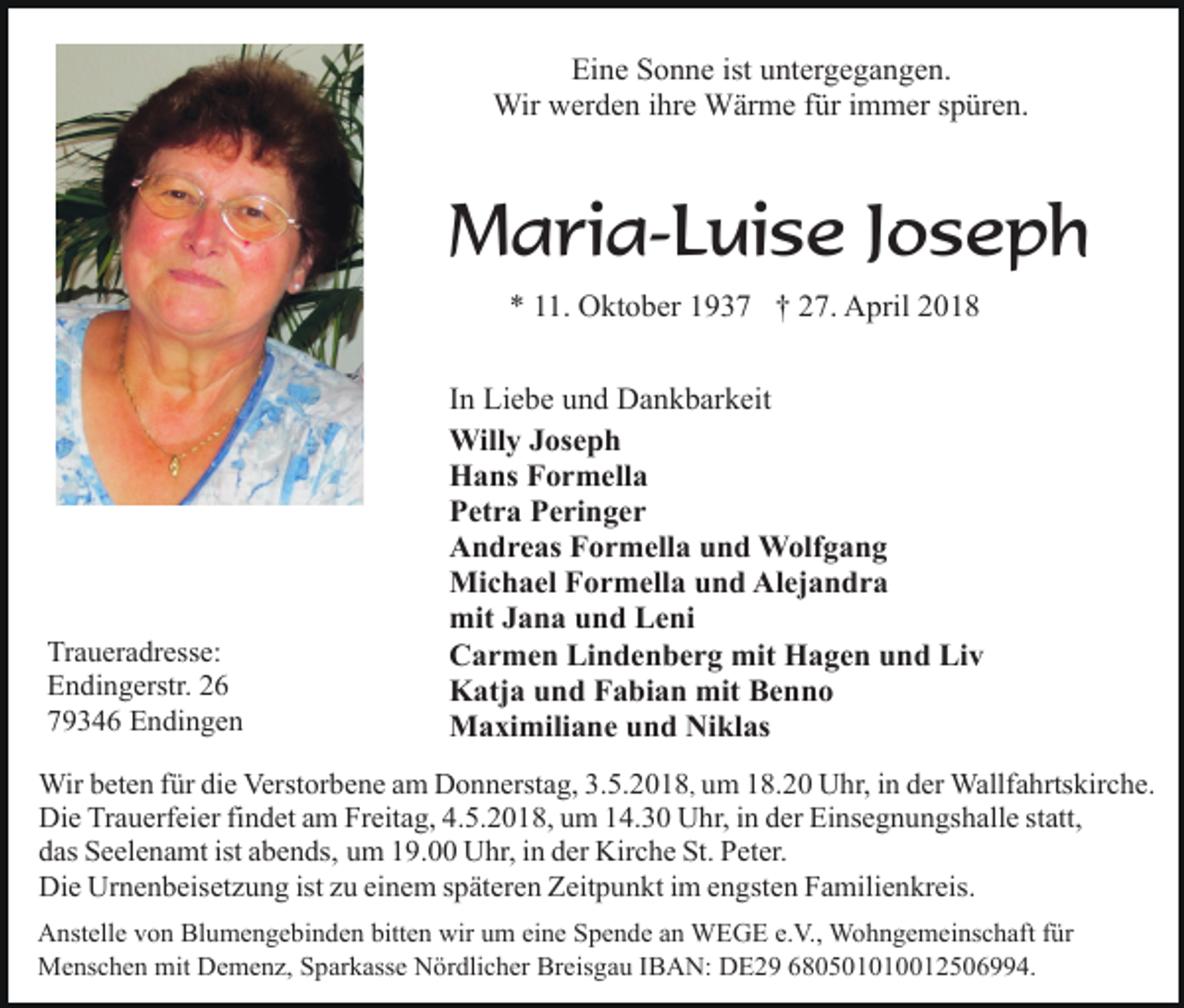 <p>Eine Sonne ist untergegangen.<br />Wir werden ihre Wärme für immer spüren.</p><p>Maria-Luise Joseph<br />* 11. Oktober 1937 † 27. April 2018</p><p>Traueradresse:<br />Endingerstr. 26<br />79346 Endingen</p><p>In Liebe und Dankbarkeit<br />Willy Joseph<br />Hans Formella<br />Petra Peringer<br />Andreas Formella und Wolfgang<br />Michael Formella und Alejandra<br />mit Jana und Leni<br />Carmen Lindenberg mit Hagen und Liv<br />Katja und Fabian mit Benno<br />Maximiliane und Niklas</p><p>Wir beten für die Verstorbene am Donnerstag, 3.5.2018, um 18.20 Uhr, in der Wallfahrtskirche.<br />Die Trauerfeier findet am Freitag, 4.5.2018, um 14.30 Uhr, in der Einsegnungshalle statt,<br />das Seelenamt ist abends, um 19.00 Uhr, in der Kirche St. Peter.<br />Die Urnenbeisetzung ist zu einem späteren Zeitpunkt im engsten Familienkreis.<br />Anstelle von Blumengebinden bitten wir um eine Spende an WEGE e.V., Wohngemeinschaft für<br />Menschen mit Demenz, Sparkasse Nördlicher Breisgau IBAN: DE29 680501010012506994.</p>