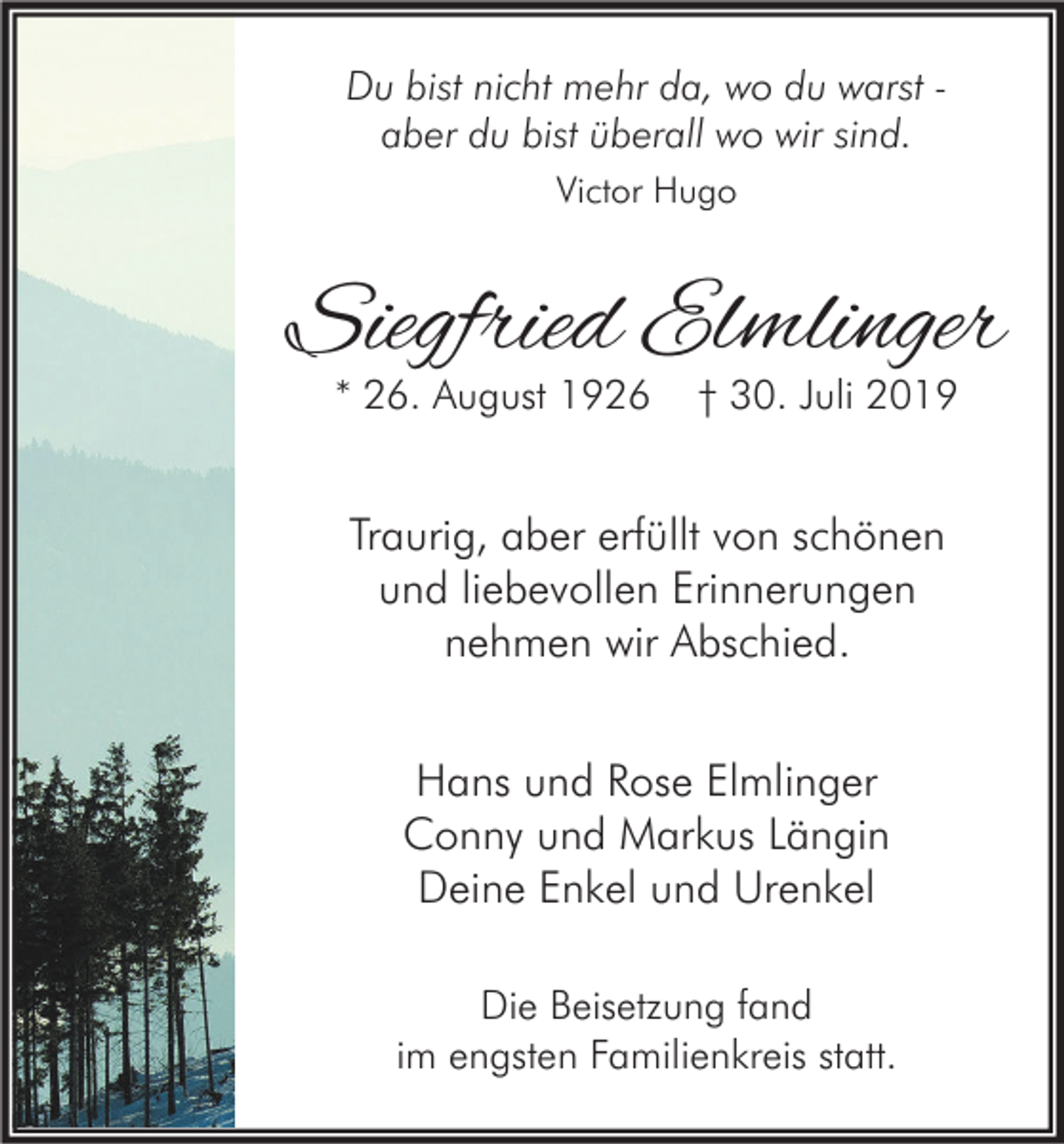 <p>Du bist nicht mehr da, wo du warst aber du bist überall wo wir sind.<br />Victor Hugo</p><p>Siegfried Elmlinger<br />* 26. August 1926</p><p>† 30. Juli 2019</p><p>Traurig, aber erfüllt von schönen<br />und liebevollen Erinnerungen<br />nehmen wir Abschied.<br />Hans und Rose Elmlinger<br />Conny und Markus Längin<br />Deine Enkel und Urenkel<br />Die Beisetzung fand<br />im engsten Familienkreis statt.</p>