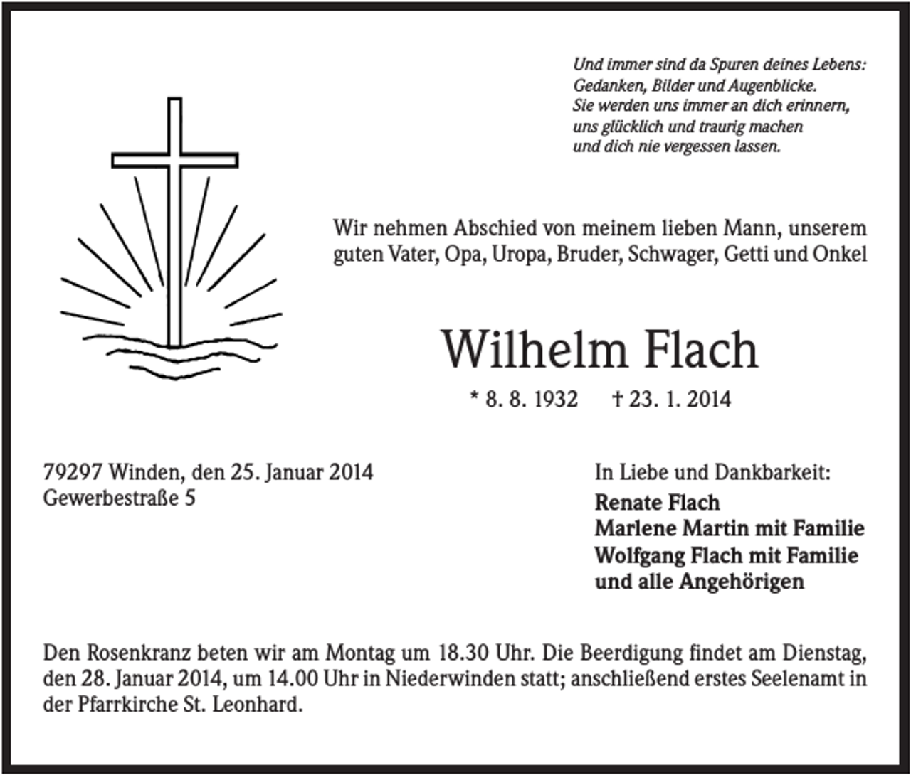 <p>Und immer sind da Spuren deines Lebens:<br />Gedanken, Bilder und Augenblicke.<br />Sie werden uns immer an dich erinnern,<br />uns glücklich und traurig machen<br />und dich nie vergessen lassen.</p><p>Wir nehmen Abschied von meinem lieben Mann, unserem<br />guten Vater, Opa, Uropa, Bruder, Schwager, Getti und Onkel</p><p>Wilhelm Flach<br />* 8. 8. 1932<br />79297 Winden, den 25. Januar 2014<br />Gewerbestraße 5</p><p>† 23. 1. 2014<br />In Liebe und Dankbarkeit:<br />Renate Flach<br />Marlene Martin mit Familie<br />Wolfgang Flach mit Familie<br />und alle Angehörigen</p><p>Den Rosenkranz beten wir am Montag um 18.30 Uhr. Die Beerdigung findet am Dienstag,<br />den 28. Januar 2014, um 14.00 Uhr in Niederwinden statt; anschließend erstes Seelenamt in<br />der Pfarrkirche St. Leonhard.</p>