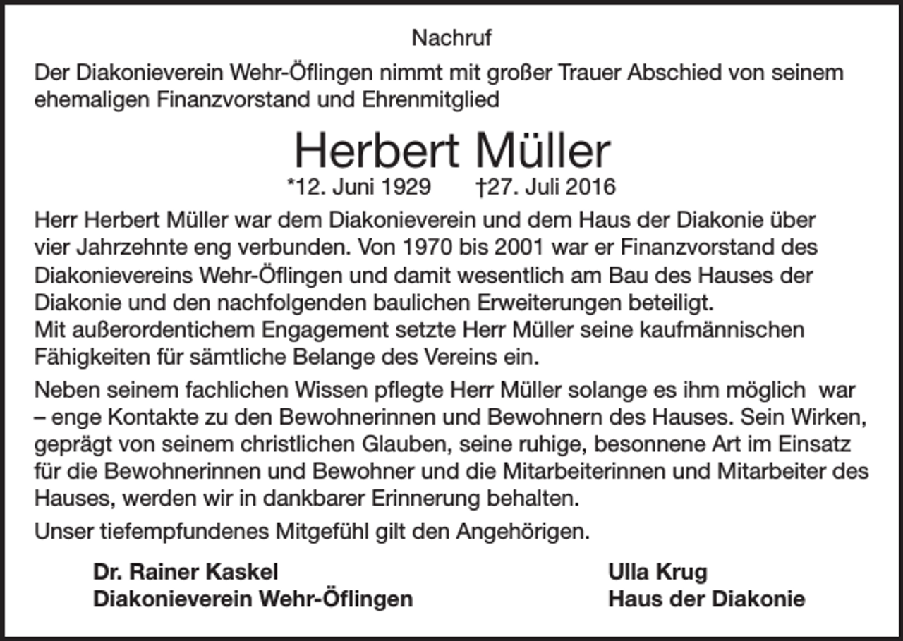 <p>Nachruf<br />Der Diakonieverein Wehr-Öflingen nimmt mit großer Trauer Abschied von seinem<br />ehemaligen Finanzvorstand und Ehrenmitglied</p><p>Herbert Müller</p><p>*12. Juni 1929<br />†27. Juli 2016<br />Herr Herbert Müller war dem Diakonieverein und dem Haus der Diakonie über<br />vier Jahrzehnte eng verbunden. Von 1970 bis 2001 war er Finanzvorstand des<br />Diakonievereins Wehr-Öflingen und damit wesentlich am Bau des Hauses der<br />Diakonie und den nachfolgenden baulichen Erweiterungen beteiligt.<br />Mit außerordentichem Engagement setzte Herr Müller seine kaufmännischen<br />Fähigkeiten für sämtliche Belange des Vereins ein.<br />Neben seinem fachlichen Wissen pflegte Herr Müller solange es ihm möglich war<br />– enge Kontakte zu den Bewohnerinnen und Bewohnern des Hauses. Sein Wirken,<br />geprägt von seinem christlichen Glauben, seine ruhige, besonnene Art im Einsatz<br />für die Bewohnerinnen und Bewohner und die Mitarbeiterinnen und Mitarbeiter des<br />Hauses, werden wir in dankbarer Erinnerung behalten.<br />Unser tiefempfundenes Mitgefühl gilt den Angehörigen.</p><p>Dr. Rainer Kaskel<br />Diakonieverein Wehr-Öflingen</p><p>Ulla Krug<br />Haus der Diakonie</p>