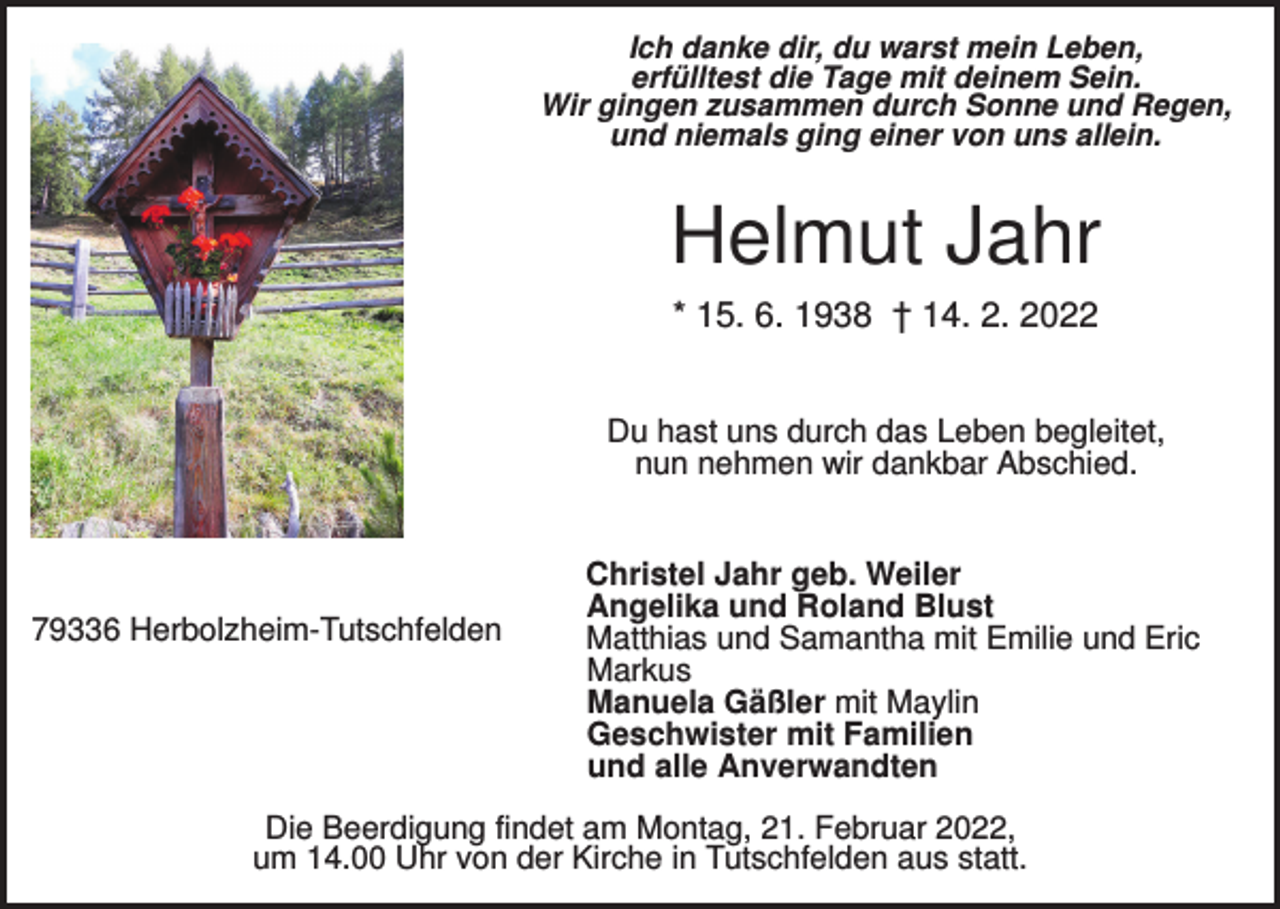 <p>Ich danke dir, du warst mein Leben,<br />erfülltest die Tage mit deinem Sein.<br />Wir gingen zusammen durch Sonne und Regen,<br />und niemals ging einer von uns allein.</p><p>Helmut Jahr<br />* 15. 6. 1938 † 14. 2. 2022<br />Du hast uns durch das Leben begleitet,<br />nun nehmen wir dankbar Abschied.</p><p>79336 Herbolzheim-Tutschfelden</p><p>Christel Jahr geb. Weiler<br />Angelika und Roland Blust<br />Matthias und Samantha mit Emilie und Eric<br />Markus<br />Manuela Gäßler mit Maylin<br />Geschwister mit Familien<br />und alle Anverwandten</p><p>Die Beerdigung findet am Montag, 21. Februar 2022,<br />um 14.00 Uhr von der Kirche in Tutschfelden aus statt.</p>
