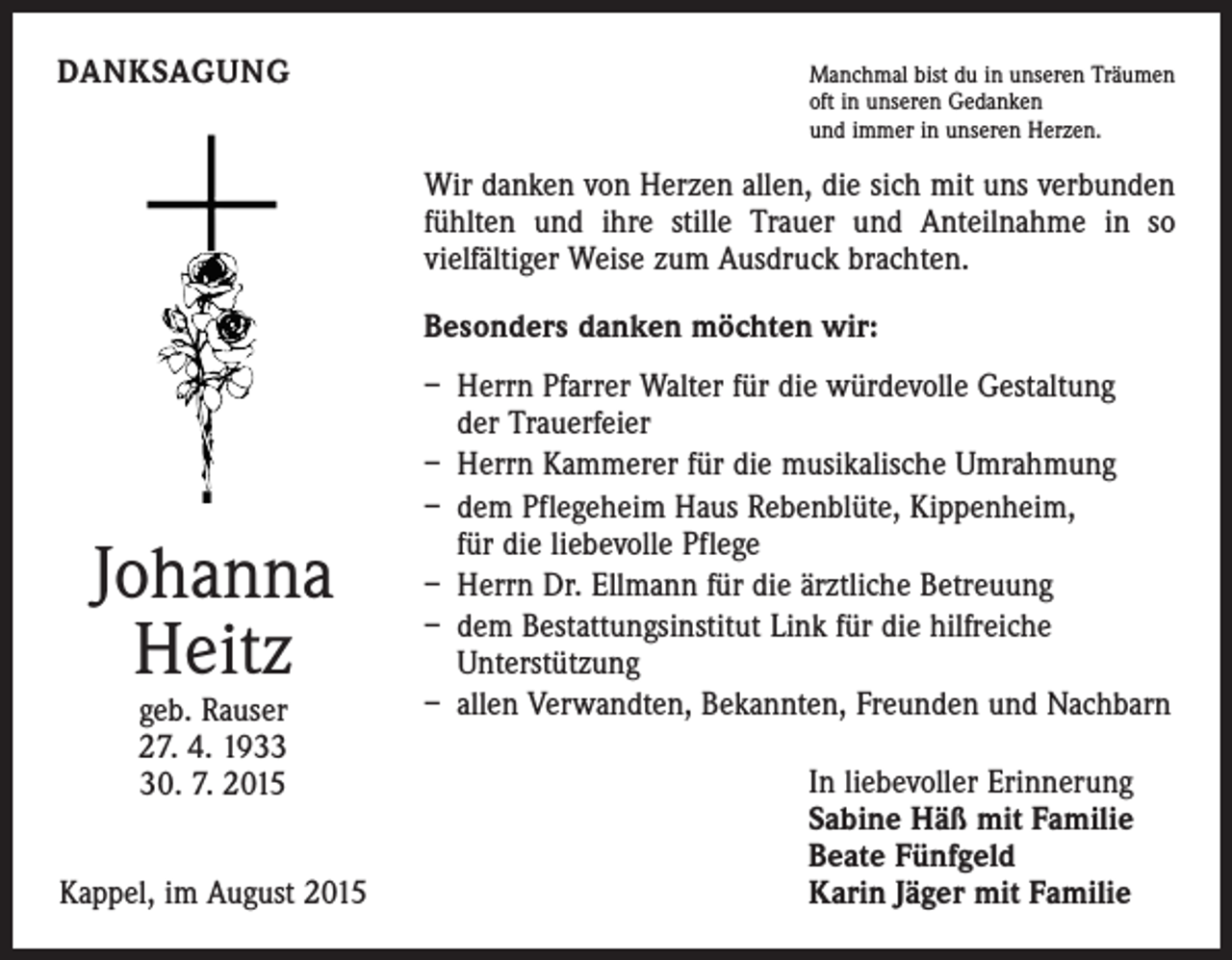 <p>DANKSAGUNG</p><p>M<br />anchmal bist du in unseren Träumen<br />oft in unseren Gedanken<br />und immer in unseren Herzen.</p><p>Wir danken von Herzen allen, die sich mit uns verbunden<br />­fühlten und ihre stille Trauer und Anteilnahme in so<br />­vielfältiger Weise zum Ausdruck brachten.<br />Besonders danken möchten wir:</p><p>Johanna<br />Heitz<br />geb. Rauser<br />27. 4. 1930. 7. 2015</p><p>Kappel, im August 2015</p><p>– Herrn Pfarrer Walter für die würdevolle Gestaltung<br />der Trauerfeier<br />– Herrn Kammerer für die musikalische Umrahmung<br />– dem Pflegeheim Haus Rebenblüte, Kippenheim,<br />für die liebevolle Pflege<br />– Herrn Dr. Ellmann für die ärztliche Betreuung<br />– dem Bestattungsinstitut Link für die hilfreiche<br />­Unterstützung<br />– allen Verwandten, Bekannten, Freunden und Nachbarn<br />In liebevoller Erinnerung<br />Sabine Häß mit Familie<br />Beate Fünfgeld<br />Karin Jäger mit Familie</p>