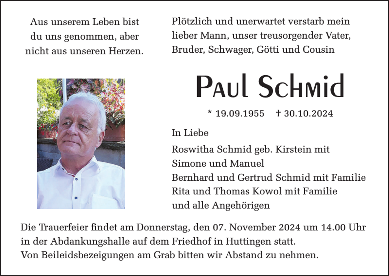 <p>Aus unserem Leben bist<br />du uns genommen, aber<br />nicht aus unseren Herzen.</p><p>Plötzlich und unerwartet verstarb mein<br />lieber Mann, unser treusorgender Vater,<br />Bruder, Schwager, Götti und Cousin</p><p>Paul Schmid<br />* 19.09.1955</p><p>† 30.10.2024</p><p>In Liebe<br />Roswitha Schmid geb. Kirstein mit<br />Simone und Manuel<br />Bernhard und Gertrud Schmid mit Familie<br />Rita und Thomas Kowol mit Familie<br />und alle Angehörigen<br />Die Trauerfeier findet am Donnerstag, den 07. November 2024 um 14.00 Uhr<br />in der Abdankungshalle auf dem Friedhof in Huttingen statt.<br />Von Beileidsbezeigungen am Grab bitten wir Abstand zu nehmen.</p>