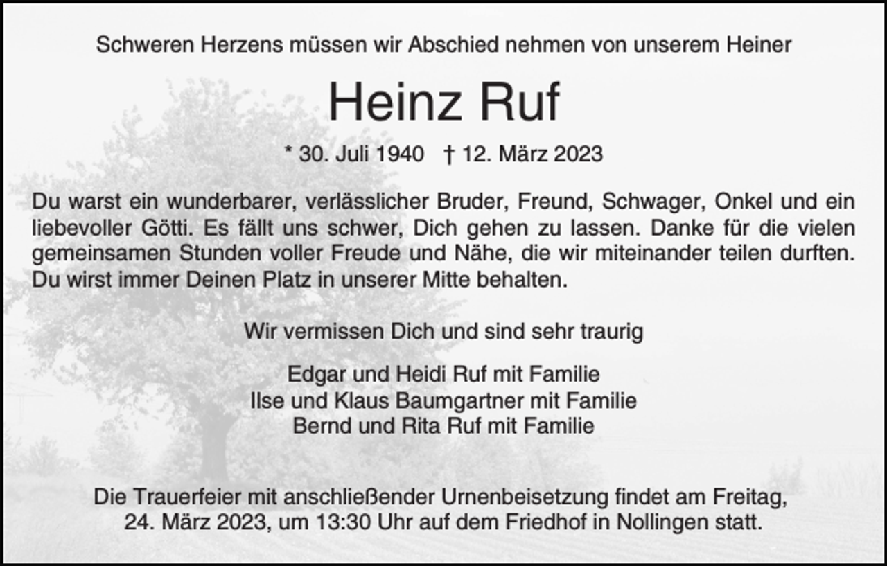 <p>Schweren Herzens müssen wir Abschied nehmen von unserem Heiner</p><p>Heinz Ruf<br />* 30. Juli 1940 † 12. März 2023<br />Du warst ein wunderbarer, verlässlicher Bruder, Freund, Schwager, Onkel und ein<br />liebevoller Götti. Es fällt uns schwer, Dich gehen zu lassen. Danke für die vielen<br />gemeinsamen Stunden voller Freude und Nähe, die wir miteinander teilen durften.<br />Du wirst immer Deinen Platz in unserer Mitte behalten.<br />Wir vermissen Dich und sind sehr traurig<br />Edgar und Heidi Ruf mit Familie<br />Ilse und Klaus Baumgartner mit Familie<br />Bernd und Rita Ruf mit Familie<br />Die Trauerfeier mit anschließender Urnenbeisetzung findet am Freitag,<br />24. März 2023, um 13:30 Uhr auf dem Friedhof in Nollingen statt.</p>