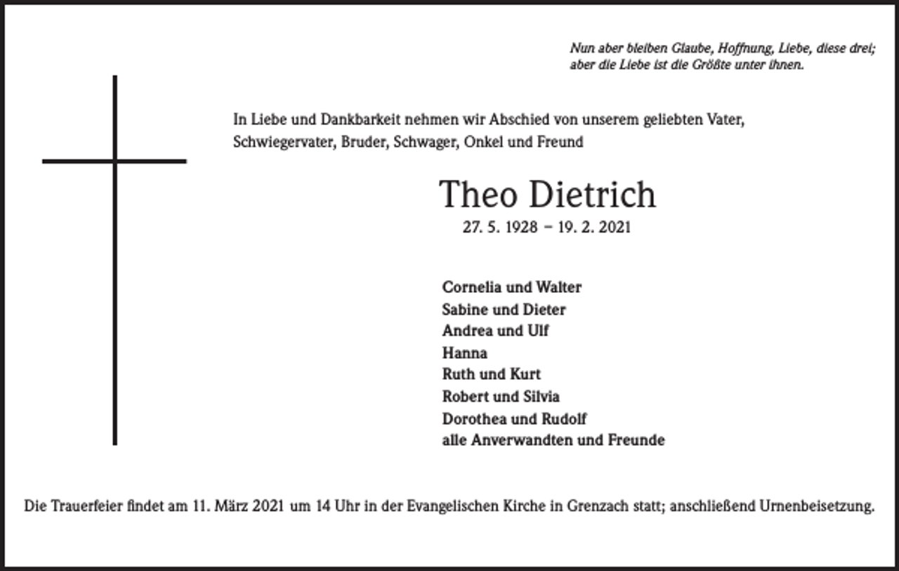 <p>Nun aber bleiben Glaube, Hoffnung, Liebe, diese drei;<br />aber die Liebe ist die Größte unter ihnen.</p><p>In Liebe und Dankbarkeit nehmen wir Abschied von unserem geliebten Vater,<br />Schwiegervater, Bruder, Schwager, Onkel und Freund</p><p>Theo Dietrich<br />27. 5. 1928 – 19. 2. 2021<br />Cornelia und Walter<br />Sabine und Dieter<br />Andrea und Ulf<br />Hanna<br />Ruth und Kurt<br />Robert und Silvia<br />Dorothea und Rudolf<br />alle Anverwandten und Freunde</p><p>Die Trauerfeier findet am 11. März 2021 um 14 Uhr in der Evangelischen Kirche in Grenzach statt; anschließend Urnenbeisetzung.</p>