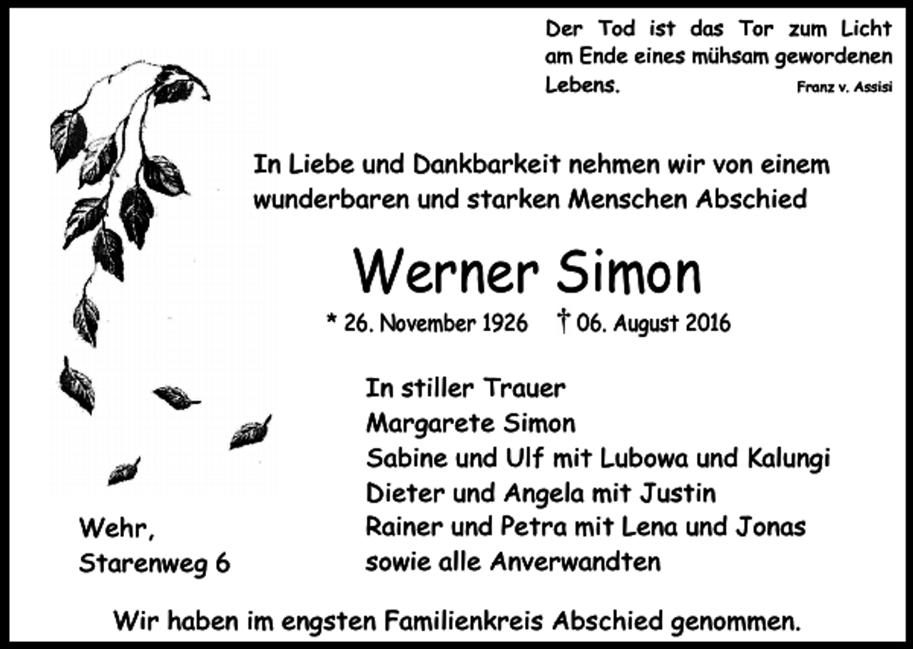 <p>Der Tod ist das Tor zum Licht<br />am Ende eines mühsam gewordenen<br />Lebens.<br />Franz v. Assisi</p><p>In Liebe und Dankbarkeit nehmen wir von einem<br />wunderbaren und starken Menschen Abschied</p><p>Werner Simon</p><p>* 26. November 1926</p><p>Wehr,<br />Starenweg 6</p><p>06. August 2016</p><p>In stiller Trauer<br />Margarete Simon<br />Sabine und Ulf mit Lubowa und Kalungi<br />Dieter und Angela mit Justin<br />Rainer und Petra mit Lena und Jonas<br />sowie alle Anverwandten</p><p>Wir haben im engsten Familienkreis Abschied genommen.</p>