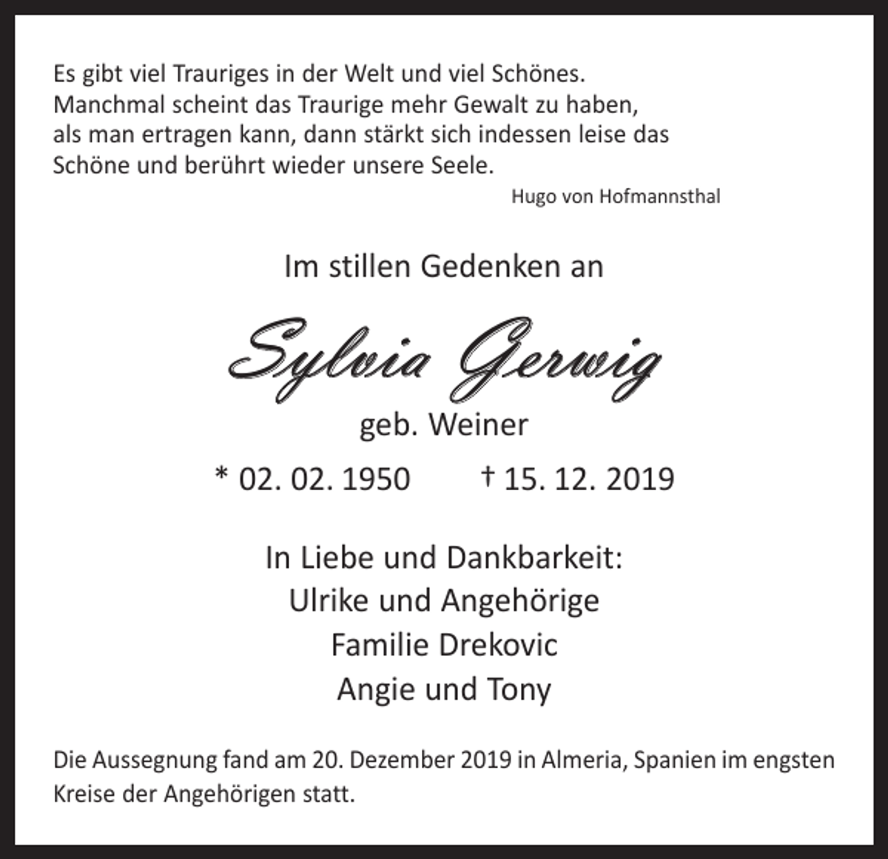<p>Es gibt viel Trauriges in der Welt und viel Schönes.<br />Manchmal scheint das Traurige mehr Gewalt zu haben,<br />als man ertragen kann, dann stärkt sich indessen leise das<br />Schöne und berührt wieder unsere Seele.</p><p>Hugo von Hofmannsthal</p><p>Im stillen Gedenken an</p><p>Sylvia Gerwig<br />geb. Weiner</p><p>* 02. 02. 1950 † 15. 12. 2019<br />In Liebe und Dankbarkeit:<br />Ulrike und Angehörige<br />Familie Drekovic<br />Angie und Tony<br />Die Aussegnung fand am 20. Dezember 2019 in Almeria, Spanien im engsten<br />Kreise der Angehörigen statt.</p>