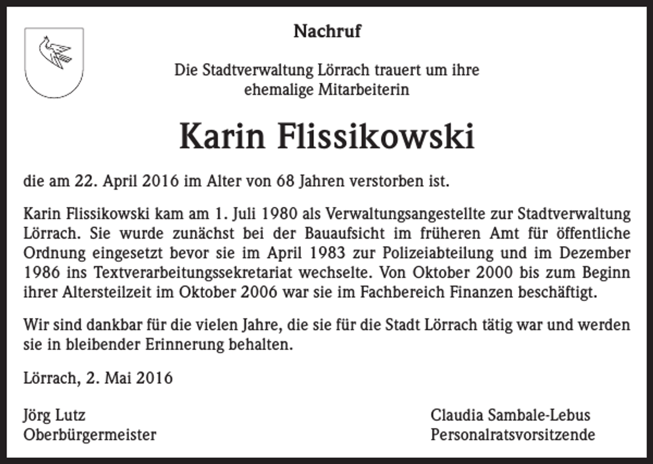<p>Nachruf<br />Die Stadtverwaltung Lörrach trauert um ihre<br />ehemalige Mitarbeiterin</p><p>Karin Flissikowski<br />die am 22. April 2016 im Alter von 68 Jahren verstorben ist.<br />Karin Flissikowski kam am 1. Juli 1980 als Verwaltungsangestellte zur Stadtverwaltung<br />Lörrach. Sie wurde zunächst bei der Bauaufsicht im früheren Amt für öffentliche<br />­Ordnung eingesetzt bevor sie im April 1983 zur Polizeiabteilung und im Dezember<br />1986 ins Textverarbeitungssekretariat wechselte. Von Oktober 2000 bis zum Beginn<br />ihrer Altersteilzeit im Oktober 2006 war sie im Fachbereich Finanzen beschäftigt.<br />Wir sind dankbar für die vielen Jahre, die sie für die Stadt Lörrach tätig war und werden<br />sie in bleibender Erinnerung behalten.<br />Lörrach, 2. Mai 2016<br />Jörg Lutz<br />Claudia Sambale-Lebus<br />Oberbürgermeister Personalratsvorsitzende</p>