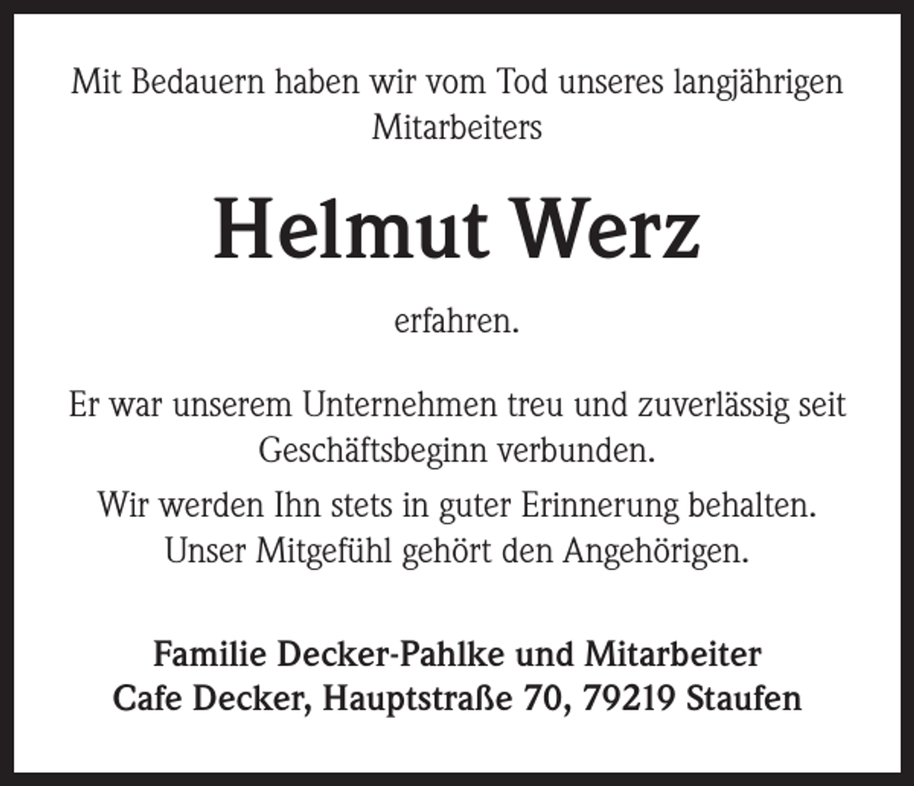 <p>Mit Bedauern haben wir vom Tod unseres langjährigen<br />Mitarbeiters</p><p>Helmut Werz<br />erfahren.<br />Er war unserem Unternehmen treu und zuverlässig seit<br />Geschäftsbeginn verbunden.<br />Wir werden Ihn stets in guter Erinnerung behalten.<br />Unser Mitgefühl gehört den Angehörigen.<br />Familie Decker-Pahlke und Mitarbeiter<br />Cafe Decker, Hauptstraße 70, 79219 Staufen</p>