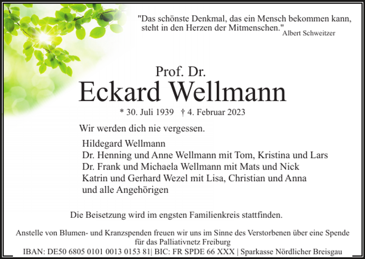 <p>"Das schönste Denkmal, das ein Mensch bekommen kann,<br />steht in den Herzen der Mitmenschen."<br />Albert Schweitzer</p><p>Prof. Dr.</p><p>Eckard Wellmann<br />* 30. Juli 1939 † 4. Februar 2023</p><p>Wir werden dich nie vergessen.<br />Hildegard Wellmann<br />Dr. Henning und Anne Wellmann mit Tom, Kristina und Lars<br />Dr. Frank und Michaela Wellmann mit Mats und Nick<br />Katrin und Gerhard Wezel mit Lisa, Christian und Anna<br />und alle Angehörigen<br />Die Beisetzung wird im engsten Familienkreis stattfinden.<br />Anstelle von Blumen- und Kranzspenden freuen wir uns im Sinne des Verstorbenen über eine Spende<br />für das Palliativnetz Freiburg<br />IBAN: DE50 6805 0101 0013 0153 81| BIC: FR SPDE 66 XXX | Sparkasse Nördlicher Breisgau</p>