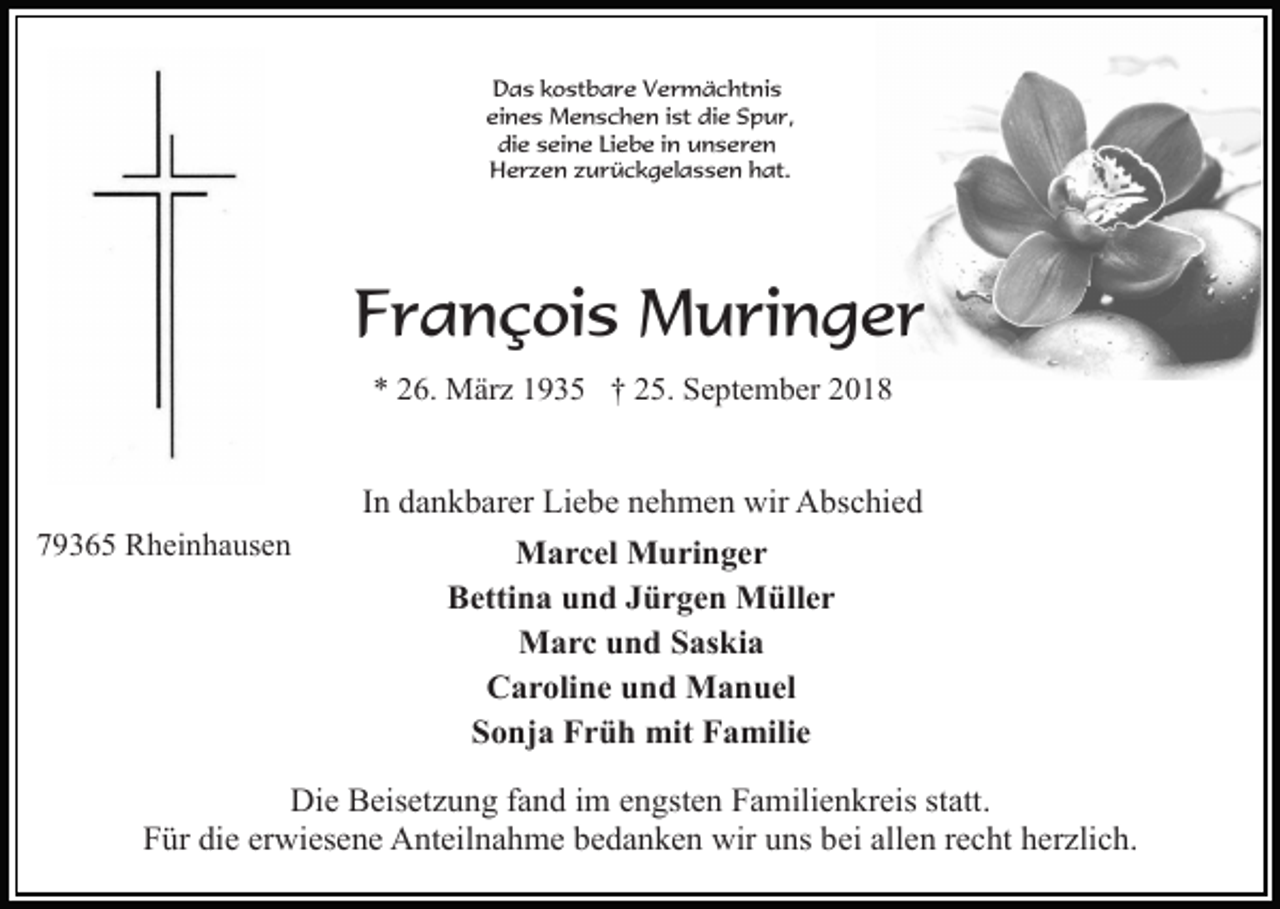 <p>Das kostbare Vermächtnis<br />eines Menschen ist die Spur,<br />die seine Liebe in unseren<br />Herzen zurückgelassen hat.</p><p>François Muringer<br />* 26. März 1935 † 25. September 2018</p><p>In dankbarer Liebe nehmen wir Abschied<br />79365 Rheinhausen</p><p>Marcel Muringer<br />Bettina und Jürgen Müller<br />Marc und Saskia<br />Caroline und Manuel<br />Sonja Früh mit Familie</p><p>Die Beisetzung fand im engsten Familienkreis statt.<br />Für die erwiesene Anteilnahme bedanken wir uns bei allen recht herzlich.</p>