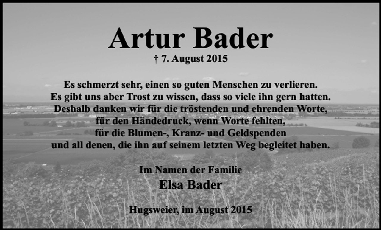 <p>Artur Bader<br />† 7. August 2015</p><p>Es schmerzt sehr, einen so guten Menschen zu verlieren.<br />Es gibt uns aber Trost zu wissen, dass so viele ihn gern hatten.<br />Deshalb danken wir für die tröstenden und ehrenden Worte,<br />für den Händedruck, wenn Worte fehlten,<br />für die Blumen-, Kranz- und Geldspenden<br />und all denen, die ihn auf seinem letzten Weg begleitet haben.<br />Im Namen der Familie</p><p>Elsa Bader</p><p>Hugsweier, im August 2015</p>