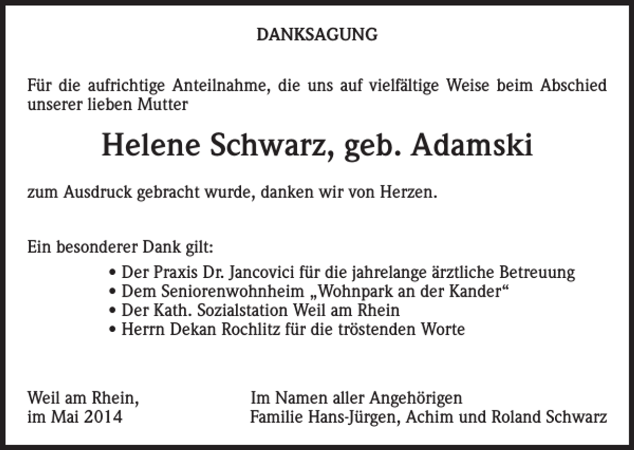 <p>DANKSAGUNG<br />Für die aufrichtige Anteilnahme, die uns auf vielfältige Weise beim Abschied<br />unserer lieben Mutter</p><p>Helene Schwarz, geb. Adamski<br />zum Ausdruck gebracht wurde, danken wir von Herzen.<br />Ein besonderer Dank gilt:<br />• Der Praxis Dr. Jancovici für die jahrelange ärztliche Betreuung<br />• Dem Seniorenwohnheim „Wohnpark an der Kander“<br />• Der Kath. Sozialstation Weil am Rhein<br />• Herrn Dekan Rochlitz für die tröstenden Worte</p><p>Weil am Rhein,<br />im Mai 2014</p><p>Im Namen aller Angehörigen<br />Familie Hans-Jürgen, Achim und Roland Schwarz</p>