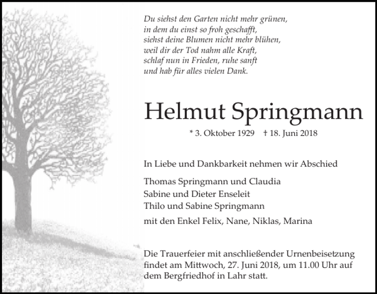 <p>Du siehst den Garten nicht mehr grünen,<br />in dem du einst so froh geschaﬀt,<br />siehst deine Blumen nicht mehr blühen,<br />weil dir der Tod nahm alle Kraft,<br />schlaf nun in Frieden, ruhe sanft<br />und hab für alles vielen Dank.</p><p>Helmut Springmann<br />* 3. Oktober 1929</p><p>† 18. Juni 2018</p><p>In Liebe und Dankbarkeit nehmen wir Abschied<br />Thomas Springmann und Claudia<br />Sabine und Dieter Enseleit<br />Thilo und Sabine Springmann<br />mit den Enkel Felix, Nane, Niklas, Marina</p><p>Die Trauerfeier mit anschließender Urnenbeise�ung<br />ﬁndet am Mi�woch, 27. Juni 2018, um 11.00 Uhr auf<br />dem Bergfriedhof in Lahr sta�.</p>