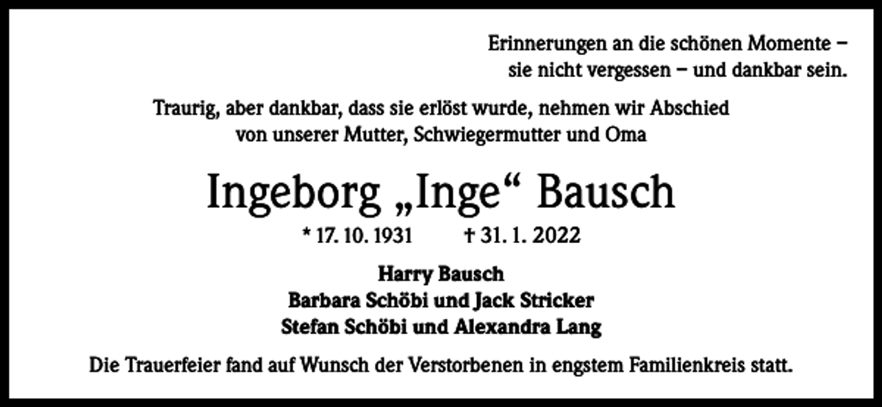 <p>Erinnerungen an die schönen Momente –<br />sie nicht vergessen – und dankbar sein.<br />Traurig, aber dankbar, dass sie erlöst wurde, nehmen wir Abschied<br />von unserer Mutter, Schwiegermutter und Oma</p><p>Ingeborg „Inge“ Bausch<br />* 17. 10. 1931</p><p>† 31. 1. 2022</p><p>Harry Bausch<br />Barbara Schöbi und Jack Stricker<br />Stefan Schöbi und Alexandra Lang<br />Die Trauerfeier fand auf Wunsch der Verstorbenen in engstem Familienkreis statt.</p>