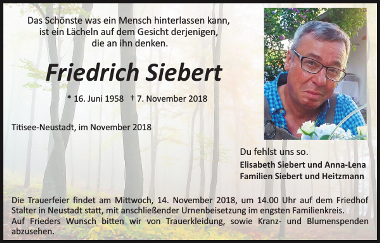 <p>Das Schönste was ein Mensch hinterlassen kann,<br />ist ein Lächeln auf dem Gesicht derjenigen,<br />die an ihn denken.</p><p>Friedrich Siebert<br />* 16. Juni 1958 † 7. November 2018<br />Ti�see­Neustadt, im November 2018</p><p>Du fehlst uns so.<br />Elisabeth Siebert und Anna-Lena<br />Familien Siebert und Heitzmann<br />Die Trauerfeier ﬁndet am Mi�woch, 14. November 2018, um 14.00 Uhr auf dem Friedhof<br />Stalter in Neustadt sta�, mit anschließender Urnenbeisetzung im engsten Familienkreis.<br />Auf Frieders Wunsch bi�en wir von Trauerkleidung, sowie Kranz­ und Blumenspenden<br />abzusehen.</p>