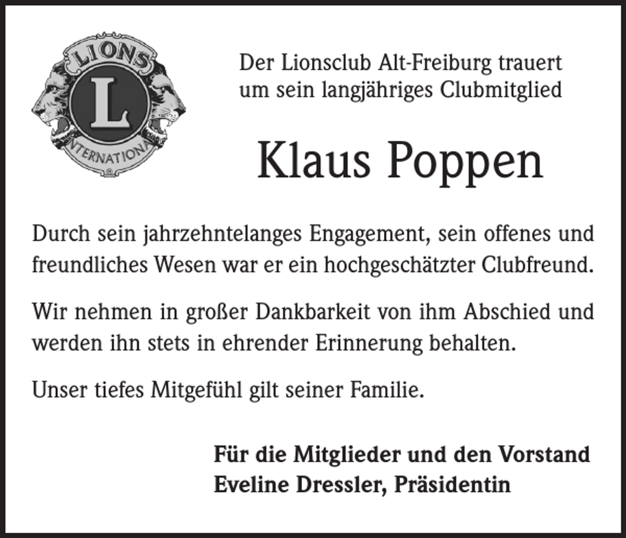 <p>Der Lionsclub Alt-Freiburg trauert<br />um sein langjähriges Clubmitglied</p><p>Klaus Poppen<br />Durch sein jahrzehntelanges Engagement, sein offenes und<br />freundliches Wesen war er ein hochgeschätzter Clubfreund.<br />Wir nehmen in großer Dankbarkeit von ihm Abschied und<br />werden ihn stets in ehrender Erinnerung behalten.<br />Unser tiefes Mitgefühl gilt seiner Familie.<br />Für die Mitglieder und den Vorstand<br />Eveline Dressler, Präsidentin</p>