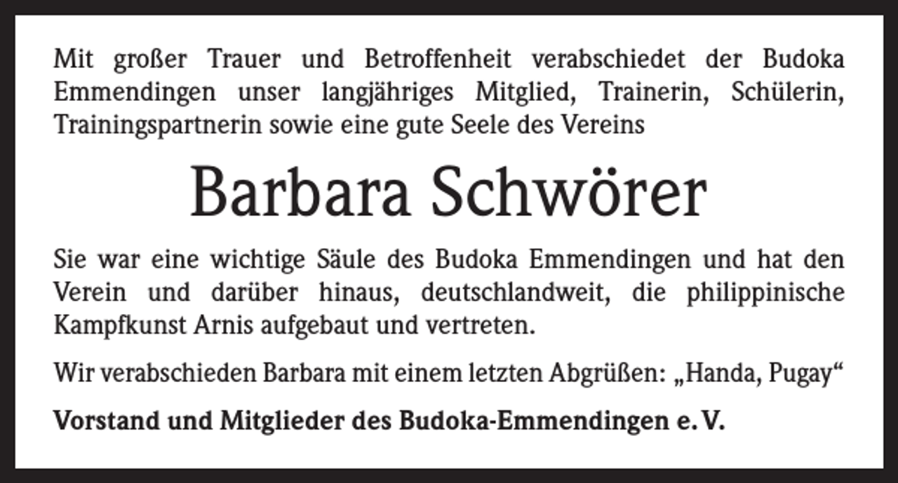 <p>Mit großer Trauer und Betroffenheit verabschiedet der Budoka<br />­Emmendingen unser langjähriges Mitglied, Trainerin, Schülerin,<br />­Trainingspartnerin sowie eine gute Seele des Vereins</p><p>Barbara Schwörer<br />Sie war eine wichtige Säule des Budoka Emmendingen und hat den<br />­Verein und darüber hinaus, deutschlandweit, die philippinische<br />­Kampfkunst Arnis aufgebaut und vertreten.<br />Wir verabschieden Barbara mit einem letzten Abgrüßen: „Handa, Pugay“<br />Vorstand und Mitglieder des Budoka-Emmendingen e. V.</p>