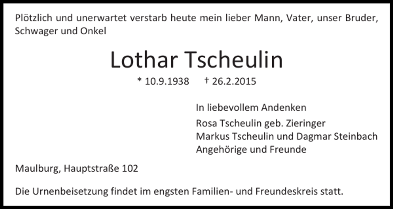 <p>Plötzlich und unerwartet verstarb heute mein lieber Mann, Vater, unser Bruder,<br />Schwager und Onkel</p><p>Lothar Tscheulin<br />* 10.9.1938</p><p>† 26.2.2015</p><p>In liebevollem Andenken<br />Rosa Tscheulin geb. Zieringer<br />Markus Tscheulin und Dagmar Steinbach<br />Angehörige und Freunde<br />Maulburg, Hauptstraße 102<br />Die Urnenbeisetzung findet im engsten Familien- und Freundeskreis statt.</p>