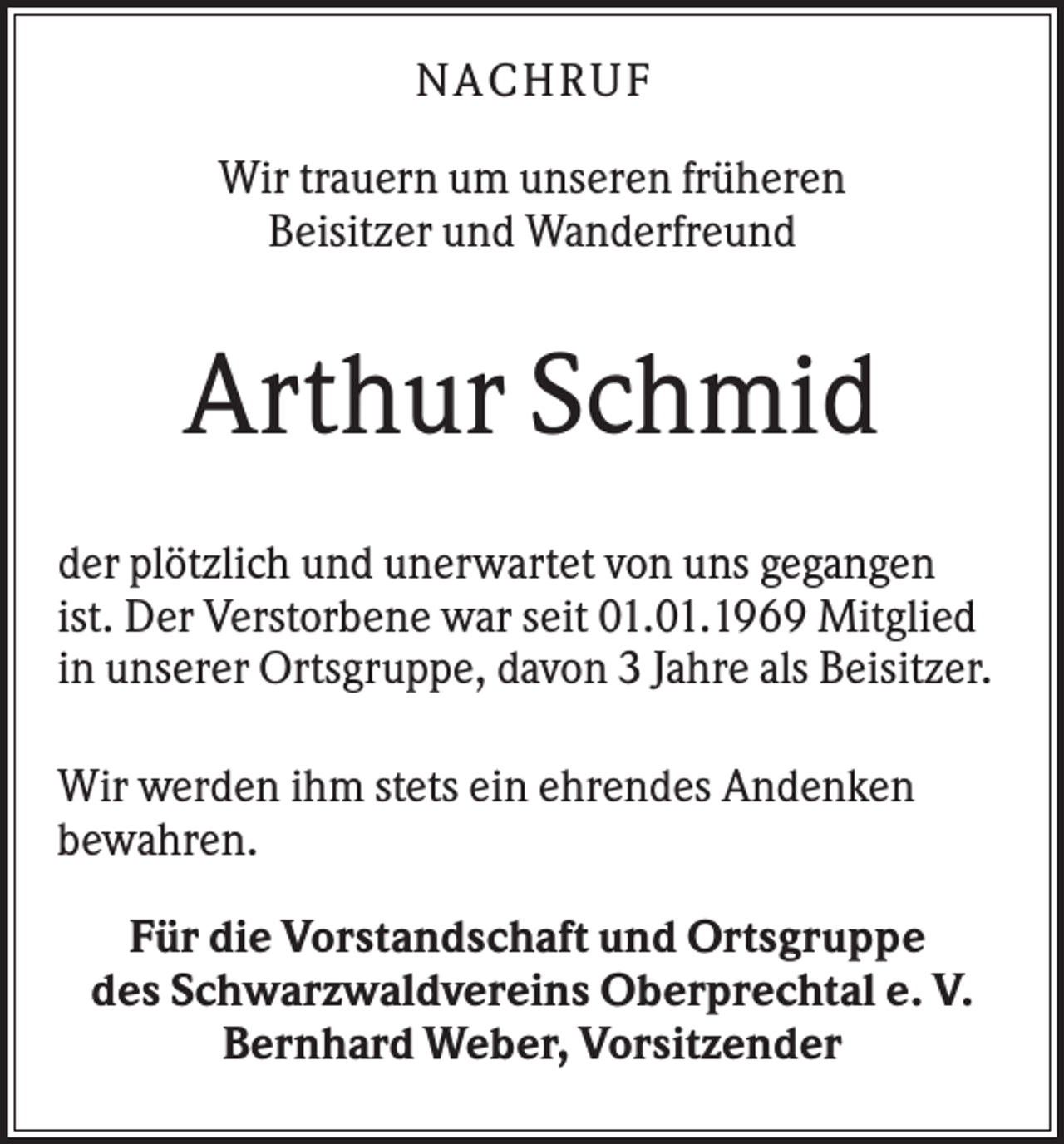 <p>N A CHR UF<br />Wir trauern um unseren früheren<br />Beisitzer und Wanderfreund</p><p>Arthur Schmid<br />der plötzlich und unerwartet von uns gegangen<br />ist. Der Verstorbene war seit 01.01.1969 Mitglied<br />in unserer Ortsgruppe, davon 3 Jahre als Beisitzer.<br />Wir werden ihm stets ein ehrendes Andenken<br />bewahren.<br />Für die Vorstandschaft und Ortsgruppe<br />des Schwarzwaldvereins Oberprechtal e. V.<br />Bernhard Weber, Vorsitzender</p>