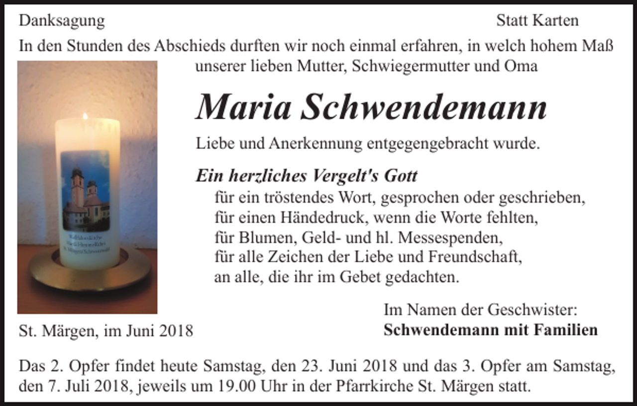 <p>Danksagung<br />Statt Karten<br />In den Stunden des Abschieds durften wir noch einmal erfahren, in welch hohem Maß<br />unserer lieben Mutter, Schwiegermutter und Oma</p><p>Maria Schwendemann<br />Liebe und Anerkennung entgegengebracht wurde.</p><p>Ein herzliches Vergelt's Gott<br />für ein tröstendes Wort, gesprochen oder geschrieben,<br />für einen Händedruck, wenn die Worte fehlten,<br />für Blumen, Geld- und hl. Messespenden,<br />für alle Zeichen der Liebe und Freundschaft,<br />an alle, die ihr im Gebet gedachten.<br />St. Märgen, im Juni 2018</p><p>Im Namen der Geschwister:<br />Schwendemann mit Familien</p><p>Das 2. Opfer findet heute Samstag, den 23. Juni 2018 und das 3. Opfer am Samstag,<br />den 7. Juli 2018, jeweils um 19.00 Uhr in der Pfarrkirche St. Märgen statt.</p>